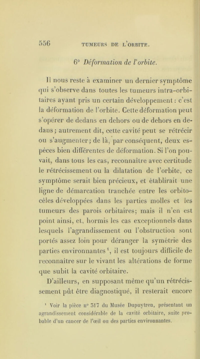 6° Déformation de l'orbite. Il nous reste à examiner un dernier symptôme qui s’observe dans toutes les tumeurs intra-orbi- laii’es ayant pris un certain développement: c’est la déformation de l’orbite. Cette déformation peut s’opérer de dedans en dehors ou de dehors en de- dans ; autrement dit, cette cavité peut se rétrécir ou s’augmenter; de là, par conséquent, deux es- pèces bien différentes de déformation. Si l’on pou- vait, dans tous les cas, reconnaître avec certitude le rétrécissement ou la dilatation de l’orbite, ce symptôme serait bien précieux, et établirait une ligne de démarcation tranchée entre les orbito- cèles développées dans les parties molles et les tumeurs des parois orbitaires; mais il n’en est point ainsi, et, hormis les cas exceptionnels dans lesquels l’agrandissement ou l’obstruction sont portés assez loin pour déranger la symétrie des parties environnantes1, il est toujours dillicile de reconnaître sur le vivant les altérations de forme que subit la cavité orbitaire. D’ailleurs, en supposant même qu’un rétrécis- sement pût être diagnostiqué, il resterait encore 1 Voir la pièce n° 517 du Musée Dupuytren, présentant un agrandissement considérable de la cavité orbitaire, suite pro- bable d’un cancer de l’œil ou des parties environnantes.