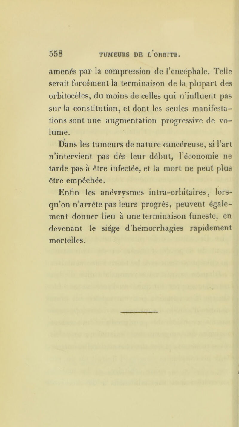 amenés par la compression de l’encéphale. Telle serait forcément la terminaison de la plupart des orbitocèles, du moins de celles qui n’influent pas sur la constitution, et dont les seules manifesta- tions sont une augmentation progressive de vo- lume. Dans les tumeurs de nature cancéreuse, si l’art n’intervient pas dès leur début, l'économie ne tarde pas à être infectée, et la mort ne peut plus être empêchée. Enfin les anévrysmes intra-orbitaires, lors- qu’on n’arrête pas leurs progrès, peuvent égale- ment donner lieu à une terminaison funeste, en devenant le siège d’hémorrhagies rapidement mortelles.
