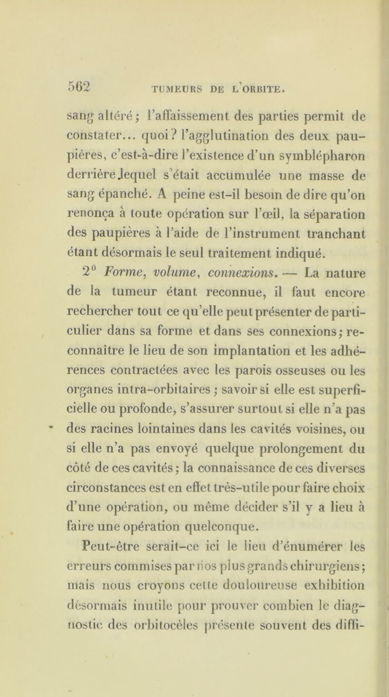 sang altéré; l’affaissement des parties permit de constater... quoi? l’agglutination des deux pau- pières, c’est-à-dire l’existence d’un symblépharon derrièreJequel s’était accumulée une masse de sang épanché. A peine est-il besoin de dire qu’on renonça à toute opération sur l’œil, la séparation des paupières à l’aide de l’instrument tranchant étant désormais le seul traitement indiqué. 2° Forme, volume, connexions. — La nature de la tumeur étant reconnue, il faut encore rechercher tout ce qu elle peut présenter de parti- culier dans sa forme et dans ses connexions; re- connaître le lieu de son implantation et les adhé- rences contractées avec les parois osseuses ou les organes intra-orbitaires ; savoir si elle est superfi- cielle ou profonde, s’assurer surtout si elle n’a pas des racines lointaines dans les cavités voisines, ou si elle n’a pas envoyé quelque prolongement du côté de ces cavités ; la connaissance de ces diverses circonstances est en effet très-utile pour faire choix d’une opération, ou même décider s’il y a lieu à faire une opération quelconque. Peut-être serait-ce ici le lieu d’énumérer les erreurs commises par lios plus grands chirurgiens ; mais nous croyons cette douloureuse exhibition désormais inutile pour prouver combien le diag- nostic des orbitocèles présente souvent des diffi-