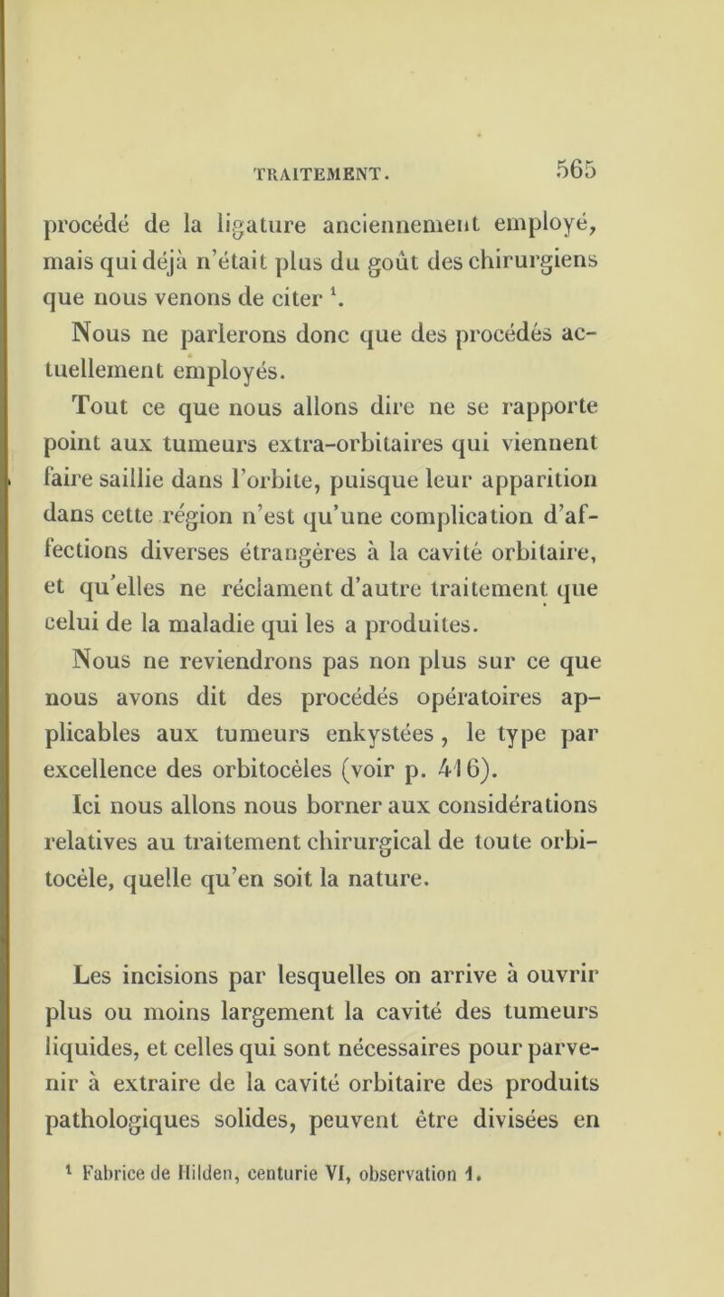 procédé de la ligature anciennement employé, mais qui déjà n’était plus du goût des chirurgiens que nous venons de citer \ Nous ne parlerons donc que des procédés ac- tuellement employés. Tout ce que nous allons dire ne se rapporte point aux tumeurs extra-orbitaires qui viennent faire saillie dans l’orbite, puisque leur apparition dans cette région n’est qu’une complication d’af- lections diverses étrangères à la cavité orbitaire, et qu’elles ne réclament d’autre traitement que celui de la maladie qui les a produites. Nous ne reviendrons pas non plus sur ce que nous avons dit des procédés opératoires ap- plicables aux tumeurs enkystées, le type par excellence des orbitocèles (voir p. 416). Ici nous allons nous borner aux considérations relatives au traitement chirurgical de toute orbi- tocèle, quelle qu’en soit la nature. Les incisions par lesquelles on arrive à ouvrir plus ou moins largement la cavité des tumeurs liquides, et celles qui sont nécessaires pour parve- nir à extraire de la cavité orbitaire des produits pathologiques solides, peuvent être divisées en 1 Fabrice de Ililden, centurie VI, observation I.