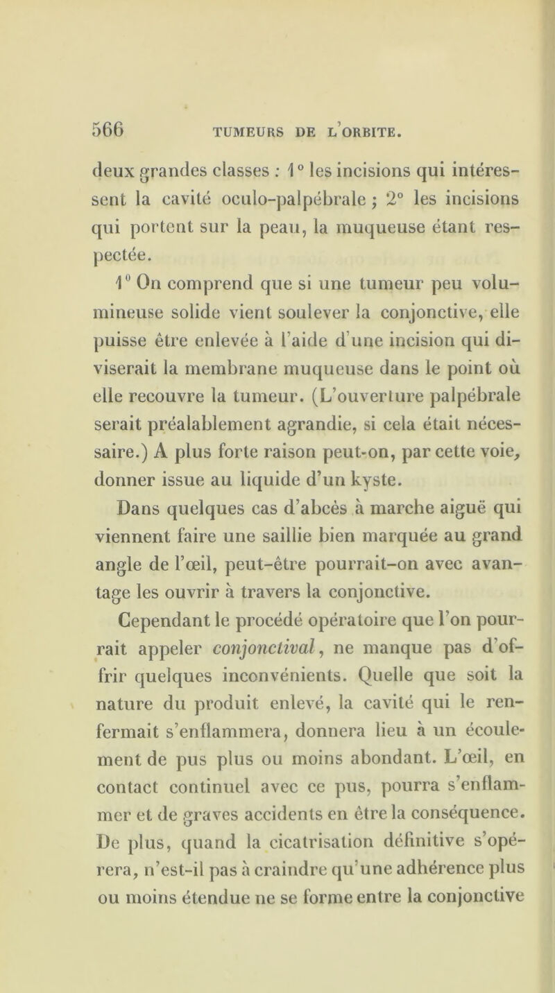 deux grandes classes : 10 les incisions qui intéres- sent la cavité oculo-palpébrale ; 2° les incisions qui portent sur la peau, la muqueuse étant res- pectée. 1° On comprend que si une tumeur peu volu- mineuse solide vient soulever la conjonctive, elle puisse être enlevée à l’aide d’une incision qui di- viserait la membrane muqueuse dans le point où. elle recouvre la tumeur. (L’ouverLure palpébrale serait préalablement agrandie, si cela était néces- saire.) A plus forte raison peut-on, par cette voie, donner issue au liquide d’un kyste. Dans quelques cas d’abcès à marche aiguë qui viennent faire une saillie bien marquée au grand angle de l’œil, peut-être pourrait-on avec avan- tage les ouvrir à travers la conjonctive. Cependant le procédé opératoire que l'on pour- rait appeler conjonctival, ne manque pas d’of- frir quelques inconvénients. Quelle que soit la nature du produit enlevé, la cavité qui le ren- fermait s’enflammera, donnera lieu à un écoule- ment de pus plus ou moins abondant. L’œil, en contact continuel avec ce pus, pourra s’enflam- mer et de graves accidents en être la conséquence. De plus, quand la cicatrisation définitive s’opé- rera, n’est-il pas à craindre qu une adhérence plus ou moins étendue ne se forme entre la conjonctive