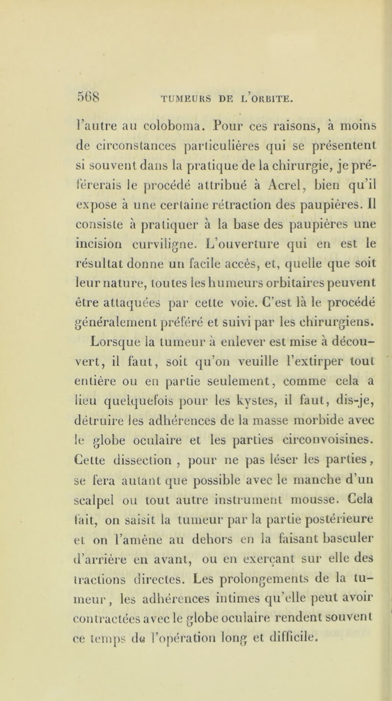 l’autre au coloboma. Pour ces raisons, à moins de circonstances particulières qui se présentent si souvent dans la pratique de la chirurgie, je pré- férerais le procédé attribué à Acrel, bien qu’il expose à une certaine rétraction des paupières. Il consiste à pratiquer à la base des paupières une incision curviligne. L’ouverture qui en est le résultat donne un facile accès, et, quelle que soit leur nature, toutes les humeurs orbitaires peuvent être attaquées par cette voie. C’est là le procédé généralement préféré et suivi par les chirurgiens. Lorsque la tumeur à enlever est mise à décou- vert, il faut, soit qu’on veuille l’extirper tout entière ou en partie seulement, comme cela a lieu quelquefois pour les kystes, il faut, dis-je, détruire les adhérences de la masse morbide avec le globe oculaire et les parties circonvoisines. Cette dissection , pour ne pas léser les parties, se fera autant que possible avec le manche d’un scalpel ou tout autre instrument mousse. Cela fait, on saisit la tumeur par la partie postérieure et on l’amène au dehors en la faisant basculer d’arrière en avant, ou en exerçant sur elle des tractions directes. Les prolongements de la tu- meur, les adhérences intimes qu’elle peut avoir contractées avec le globe oculaire rendent souvent ce temps du l’opération long et difficile.