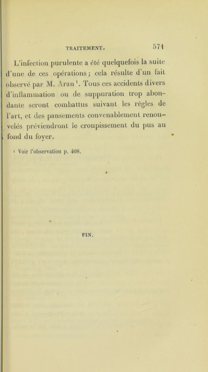 L’infection purulente a été quelquefois la suite d’une de ces opérations; cela résulte d’un fait observé par M. Aran1. Tous ces accidents divers d’inflammation ou de suppuration trop abon- dante seront combattus suivant les règles de l’art, et des pansements convenablement renou- velés préviendront le croupissement du pus au fond du foyer. < Voir l’observation p. 408. * FIN.