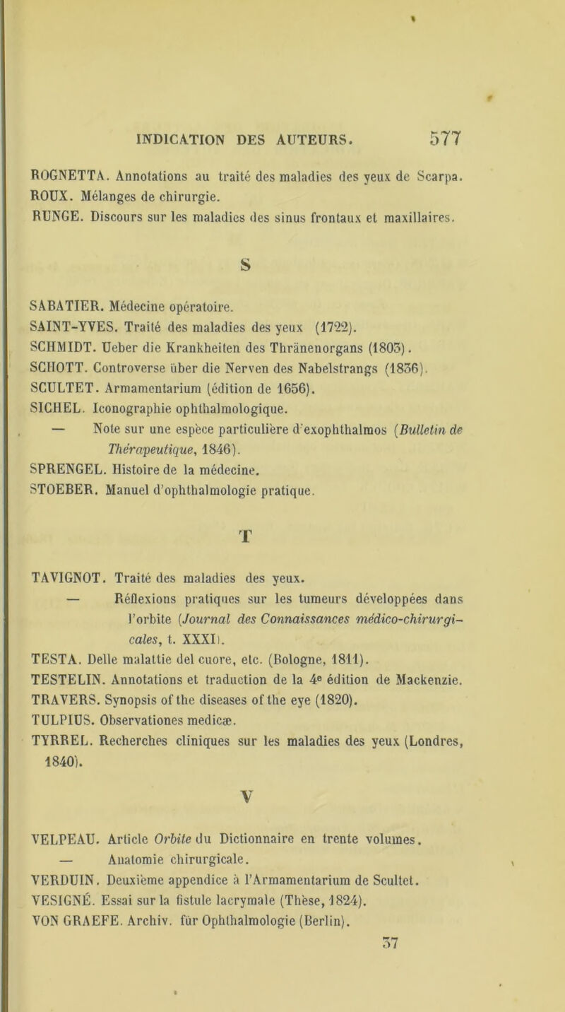 ROGNETTA. Annotations au traité des maladies des yeux de Scarpa. ROUX. Mélanges de chirurgie. RUNGE. Discours sur les maladies des sinus frontaux et maxillaires. S SABATIER. Médecine opératoire. SAINT-YVES. Traité des maladies des yeux (1722). SCHMIDT. Ueber die Krankheiten des Thrànenorgans (1805). SCIIOTT. Controverse über die Nerven des Nabelstrangs (1856). SCULTET. Armamentarium (édition de 1656). SICHEL. Iconographie ophthalmologique. — Note sur une espèce particulière d'exophthalmos (Bulletin de Thérapeutique, 1846). SPRENGEL. Histoire de la médecine. STOEBER. Manuel d’ophthalmologie pratique. T TAVIGNOT. Traité des maladies des yeux. — Réflexions pratiques sur les tumeurs développées dans l’orbite (Journal des Connaissances médico-chirurgi- cales, t. XXXI). TESTA. Delle malattie del cuore, etc. (Bologne, 1811). TESTELIN. Annotations et traduction de la 4e édition de Mackenzie. TRAVERS. Synopsis of the diseases of the eye (1820). TULPIUS. Observationes medicæ. TYRREL. Recherches cliniques sur les maladies des yeux (Londres, 1840). V VELPEAU. Article Orbite du Dictionnaire en trente volumes. — Anatomie chirurgicale. VERDUIN. Deuxième appendice à l’Armamentarium de Scultet. VESIGNÉ. Essai sur la fistule lacrymale (Thèse, 1824). VON GRAEFE. Archiv. fur Ophlhaimologie (Berlin). 57