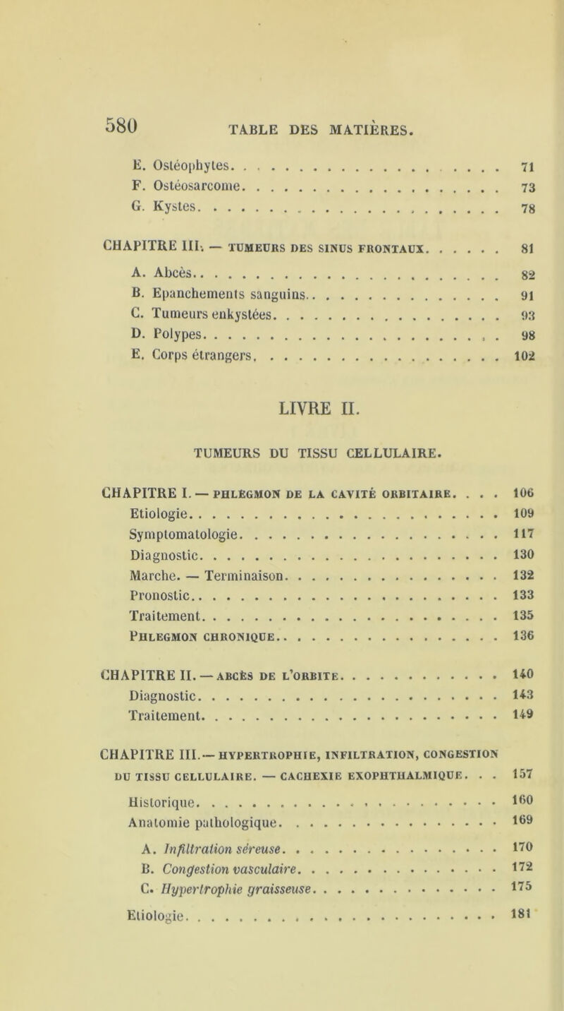 E. Osléophyles 71 F. Ostéosarcome 73 G. Kystes 78 CHAPITRE III; — TUMEURS DES SINUS FRONTAUX 81 A. Abcès 82 B. Epanchements sanguins 91 C. Tumeurs enkystées 93 D. Polypes 98 E. Corps étrangers 102 LIVRE II. TUMEURS DU TISSU CELLULAIRE. CHAPITRE I. — PHLEGMON DE LA CAVITÉ ORBITAIRE. . . . 106 Etiologie 109 Symptomatologie 117 Diagnostic 130 Marche. — Terminaison 132 Pronostic 133 Traitement 135 Phlegmon chronique 136 CHAPITRE II. —abcès de l’orbite U0 Diagnostic 143 Traitement 149 CHAPITRE III.—hypertrophie, infiltration, congestion DU TISSU CELLULAIRE. — CACHEXIE EXOPHTHALM1QÜE. . . 157 Historique 160 Anatomie pathologique l69 K. Infiltration séreuse 170 B. Congestion vasculaire 172 C. Hypertrophie graisseuse 175 Etiologie 181