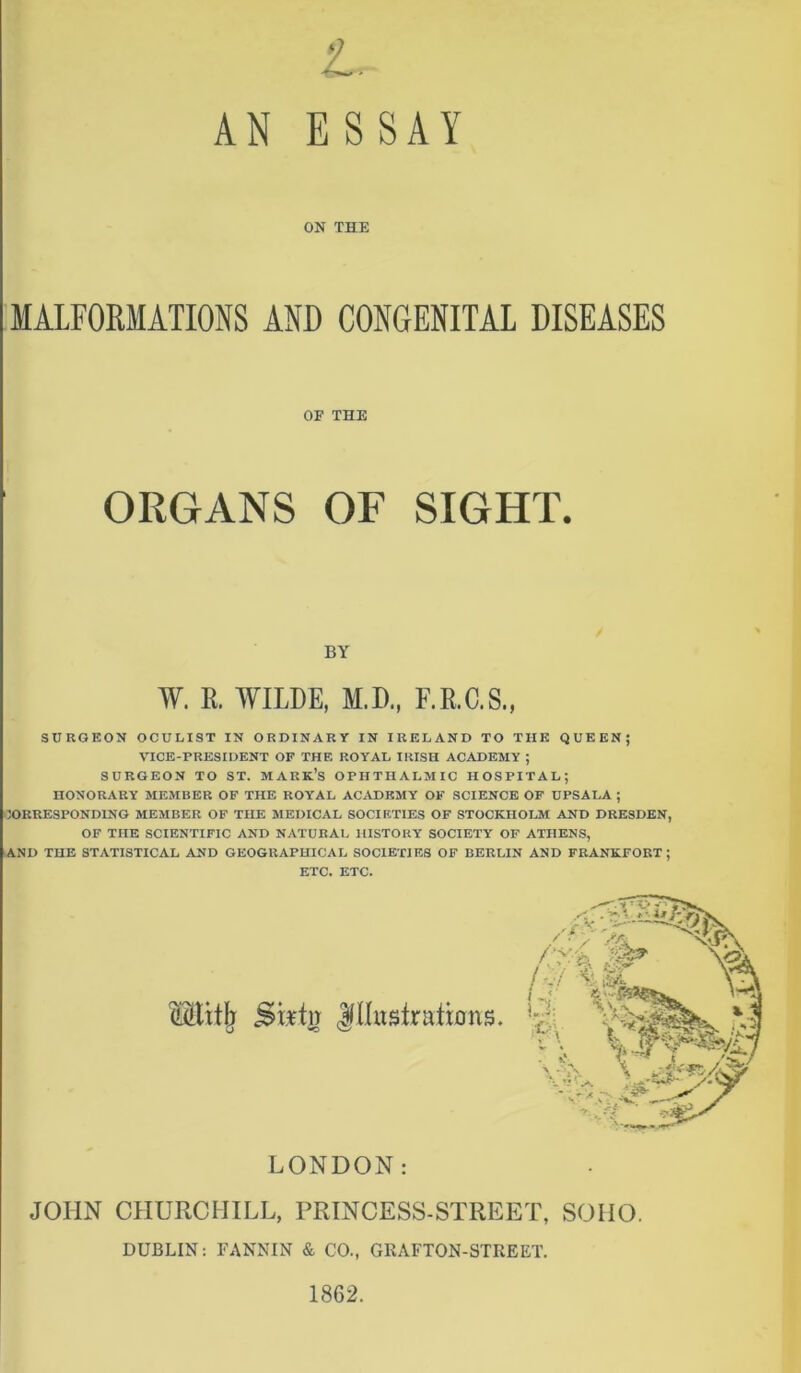 t. AN ESSAY ON THE MALFORMATIONS AND CONGENITAL DISEASES SURGEON OCULIST IN ORDINARY IN IRELAND TO THE QUEEN; VICE-PRESIDENT OF THE ROYAL IRISH ACADEMY ; SURGEON TO ST. MARK’S OPHTHALMIC HOSPITAL; HONORARY MEMBER OF THE ROYAL ACADEMY OF SCIENCE OF UPSALA ; CORRESPONDING MEMBER OF THE MEDICAL SOCIETIES OF STOCKHOLM AND DRESDEN, OF THE SCIENTIFIC AND NATURAL HISTORY SOCIETY OF ATHENS, AND THE STATISTICAL AND GEOGRAPHICAL SOCIETIES OF BERLIN AND FRANKFORT; ETC. ETC. LONDON: JOHN CHURCHILL, PRINCESS-STREET, SOHO. DUBLIN: FANNIN & CO., GRAFTON-STREET. 1862. OF THE BY