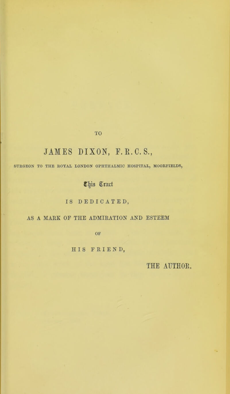 TO JAMES DIXON, F.B.C.S., SURGEON TO THE ROYAL LONDON OPHTHALMIC HOSPITAL, MOORFIELDS, fffjis ®ract IS DEDICATED, AS A MARK OF THE ADMIRATION AND ESTEEM OF HIS FRIEND, THE AUTHOR