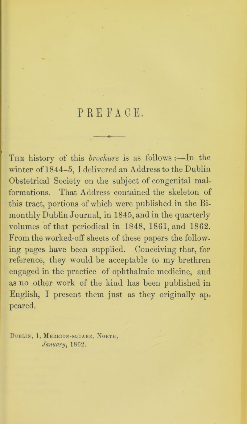 PREFACE. The history of this brochure is as follows :—In the winter of 1844-5, I delivered an Address to the Dublin Obstetrical Society on the subject of congenital mal- formations. That Address contained the skeleton of this tract, portions of which were published in the Bi- monthly Dublin Journal, in 1845, and in the quarterly volumes of that periodical in 1848, 1861, and 1862. From the worked-off sheets of these papers the follow- ing pages have been supplied. Conceiving that, for reference, they would be acceptable to my brethren engaged in the practice of ophthalmic medicine, and as no other work of the kind has been published in English, I present them just as they originally ap- peared. Dublin, 1, Merrion-square, North, January, 1862.