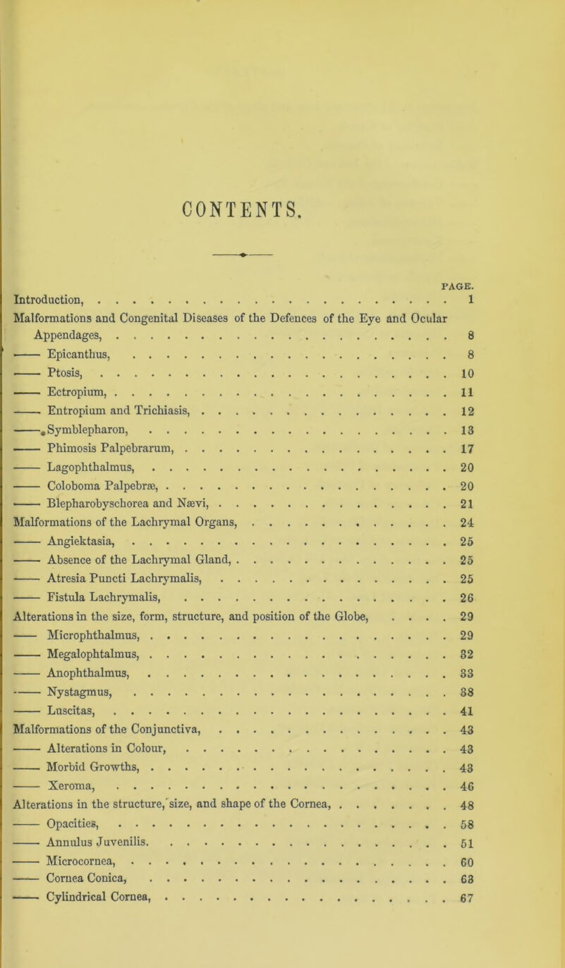 CONTENTS PAGE. Introduction, 1 Malformations and Congenital Diseases of the Defences of the Eye and Ocular Appendages, 8 Epicanthus, 8 Ptosis 10 Ectropium, 11 Entropium and Trichiasis, 12 .Symblepharon, 13 Phimosis Palpebrarum, 17 Lagophthalmus, 20 Coloboma Palpebrse, 20 Blepharobyschorea and Nsevi, 21 Malformations of the Lachrymal Organs, 24 Angiektasia, 25 Absence of the Lachrymal Gland, 25 Atresia Puncti Lachrymalis, 25 Fistula Lachrymalis 26 Alterations in the size, form, structure, and position of the Globe, .... 29 Microphthalmus, 29 Megalophtalmus, 32 Anophthalmus, 33 Nystagmus, 38 Luscitas 41 Malformations of the Conjunctiva, 43 Alterations in Colour, 43 Morbid Growths, 43 Xeroma, 46 Alterations in the structure,'size, and shape of the Cornea, 48 Opacities, Annulus Juvenilis Microcornea, 60 Cornea Conica, 63 Cylindrical Cornea, 67