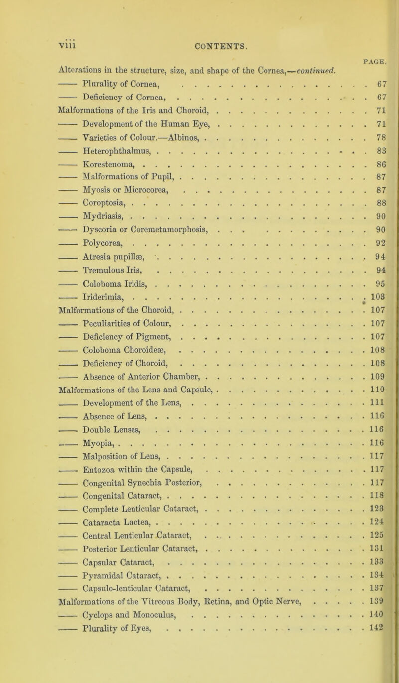 PAGE. Alterations in the structure, size, and shape of the Cornea,—continued. Plurality of Cornea, 67 Deficiency of Cornea, . . 67 Malformations of the Iris and Choroid, 71 Development of the Human Eye, 71 Varieties of Colour.—Albinos, 78 Heterophtlialmus, -..83 Korestenoma, 86 Malformations of Pupil, 87 Myosis or Microcorea, 87 Coroptosia, 88 Mydriasis, 90 Dyscoria or Coremetamorphosis, ... 90 Polycorea, 92 Atresia pupillse, • ,94 Tremulous Iris, 94 Coloboma Iridis, 95 Iriderimia, 103 Malformations of the Choroid 107 Peculiarities of Colour, 107 Deficiency of Pigment, 107 Coloboma Choroide®, 108 Deficiency of Choroid 108 Absence of Anterior Chamber, 109 Malformations of the Lens and Capsule, 110 Development of the Lens, Ill Absence of Lens, 116 Double Lenses, 116 Myopia, 116 Malposition of Lens, 117 Entozoa within the Capsule, 117 Congenital Synechia Posterior, 117 Congenital Cataract, 118 Complete Lenticular Cataract, 123 Cataracta Lactea, 124 Central Lenticular Cataract, . 125 Posterior Lenticular Cataract, 131 Capsular Cataract, 133 Pyramidal Cataract, 134 Capsulo-lenticular Cataract, 137 Malformations of the Vitreous Body, Retina, and Optic Nerve, 139 Cyclops and Monoculus, 140 Plurality of Eye3, 142