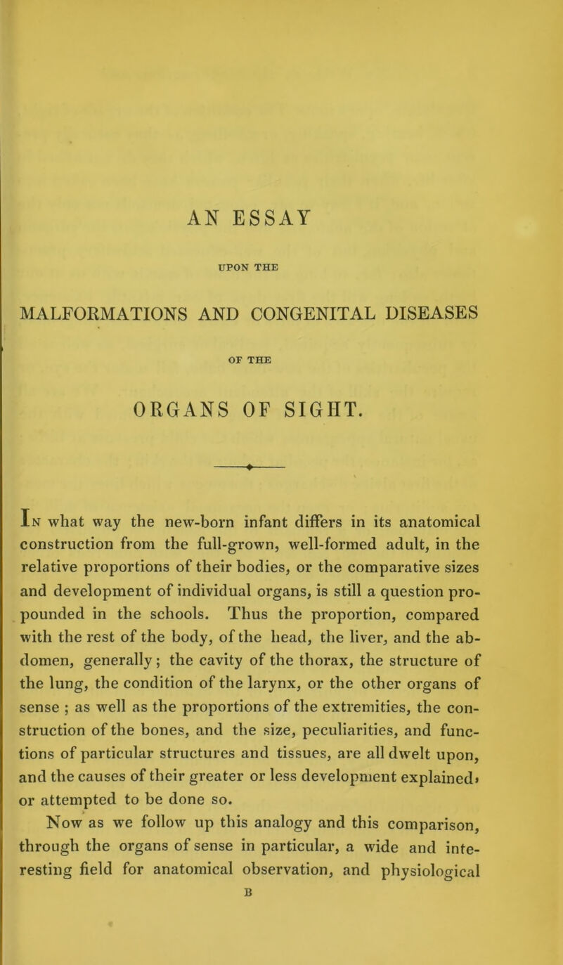 AN ESSAY UPON THE MALFORMATIONS AND CONGENITAL DISEASES OF THE ORGANS OF SIGHT. In what way the new-born infant differs in its anatomical construction from the full-grown, well-formed adult, in the relative proportions of their bodies, or the comparative sizes and development of individual organs, is still a question pro- pounded in the schools. Thus the proportion, compared with the rest of the body, of the head, the liver, and the ab- domen, generally; the cavity of the thorax, the structure of the lung, the condition of the larynx, or the other organs of sense ; as well as the proportions of the extremities, the con- struction of the bones, and the size, peculiarities, and func- tions of particular structures and tissues, are all dwelt upon, and the causes of their greater or less development explained* or attempted to be done so. Now as we follow up this analogy and this comparison, through the organs of sense in particular, a wide and inte- resting field for anatomical observation, and physiological B