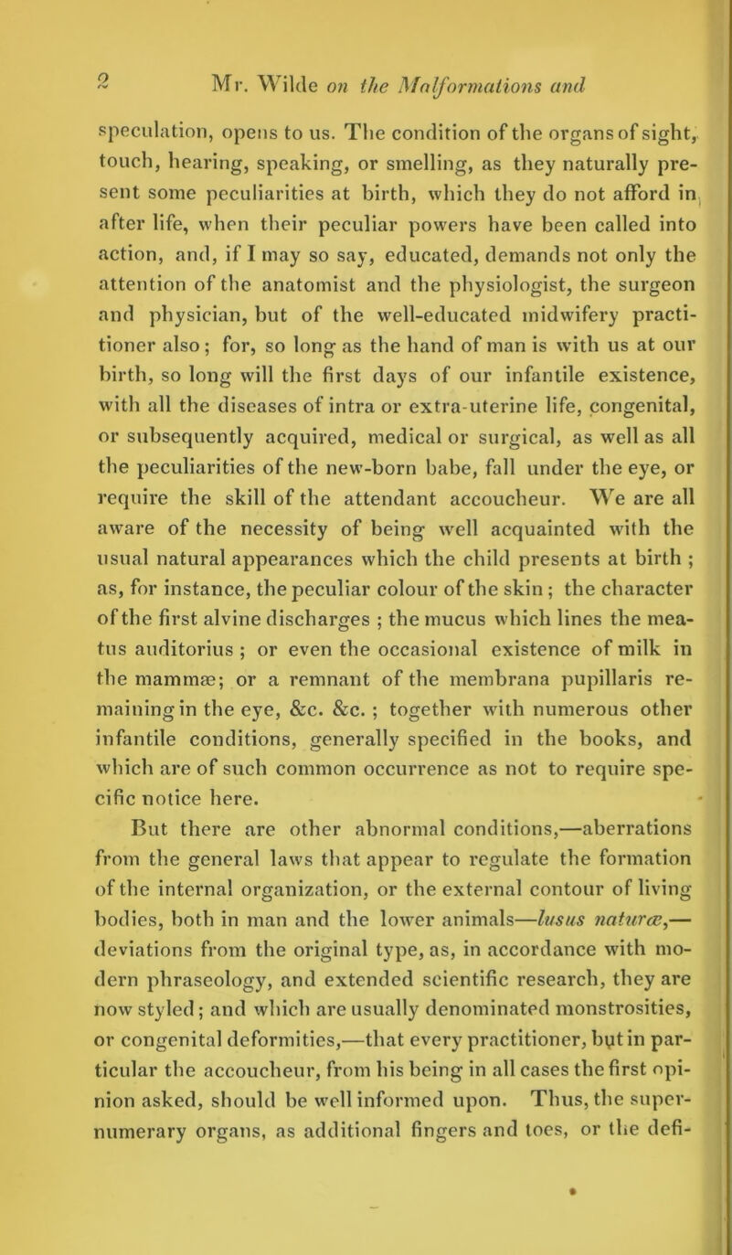 speculation, opens to us. The condition of the organs of sight, touch, hearing, speaking, or smelling, as they naturally pre- sent some peculiarities at birth, which they do not afford in after life, when their peculiar powers have been called into action, and, if I may so say, educated, demands not only the attention of the anatomist and the physiologist, the surgeon and physician, but of the well-educated midwifery practi- tioner also; for, so long as the hand of man is with us at our birth, so long will the first days of our infantile existence, with all the diseases of intra or extra-uterine life, congenital, or subsequently acquired, medical or surgical, as well as all the peculiarities of the new-born babe, fall under the eye, or require the skill of the attendant accoucheur. We are all aware of the necessity of being well acquainted with the usual natural appearances which the child presents at birth ; as, for instance, the peculiar colour of the skin ; the character of the first alvine discharges ; the mucus which lines the mea- tus auditorius ; or even the occasional existence of milk in the mammae; or a remnant of the membrana pupillaris re- maining in the eye, &c. &c. ; together with numerous other infantile conditions, generally specified in the books, and which are of such common occurrence as not to require spe- cific notice here. But there are other abnormal conditions,—aberrations from the general laws that appear to regulate the formation of the internal organization, or the external contour of living- bodies, both in man and the lower animals—lusus natures,— deviations from the original type, as, in accordance with mo- dern phraseology, and extended scientific research, they are now styled; and which are usually denominated monstrosities, or congenital deformities,—that every practitioner, bytin par- ticular the accoucheur, from his being in all cases the first opi- nion asked, should be well informed upon. Thus, the super- numerary organs, as additional fingers and toes, or the defi-