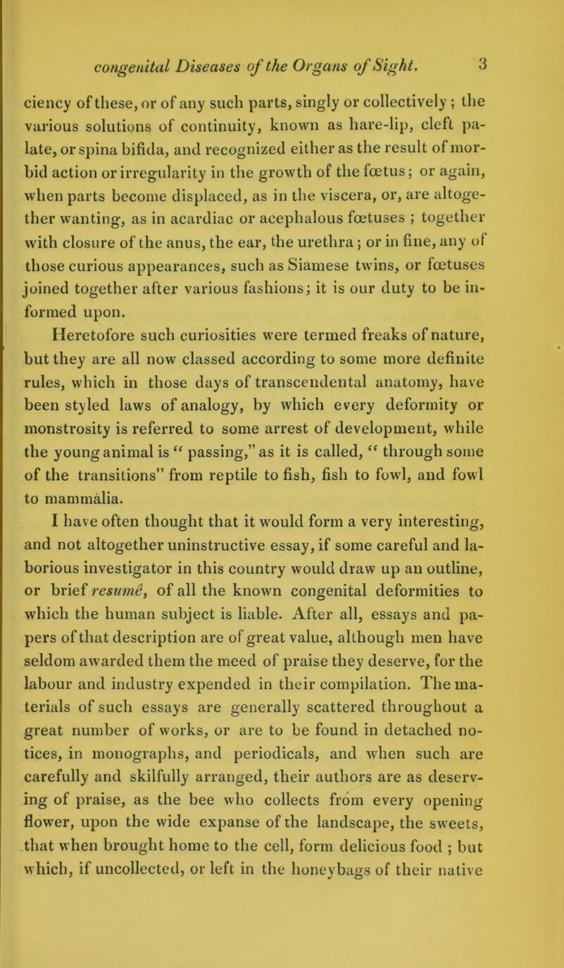 ciency of these, or of any such parts, singly or collectively ; the various solutions of continuity, known as hare-lip, cleft pa- late, or spina bifida, and recognized either as the result of mor- bid action or irregularity in the growth of the foetus; or again, when parts become displaced, as in the viscera, or, are altoge- ther wanting, as in acardiac or acephalous foetuses ; together with closure of the anus, the ear, the urethra; or in fine, any of those curious appearances, such as Siamese twins, or foetuses joined together after various fashions; it is our duty to be in- formed upon. Heretofore such curiosities were termed freaks of nature, but they are all now classed according to some more definite rules, which in those days of transcendental anatomy, have been styled laws of analogy, by which every deformity or monstrosity is referred to some arrest of development, while the young animal is “ passing,” as it is called, “ through some of the transitions” from reptile to fish, fish to fowl, and fowl to mammalia. I have often thought that it would form a very interesting, and not altogether uninstructive essay, if some careful and la- borious investigator in this country would draw up an outline, or brief resume, of all the known congenital deformities to which the human subject is liable. After all, essays and pa- pers of that description are of great value, although men have seldom awarded them the meed of praise they deserve, for the labour and industry expended in their compilation. The ma- terials of such essays are generally scattered throughout a great number of works, or are to be found in detached no- tices, in monographs, and periodicals, and when such are carefully and skilfully arranged, their authors are as deserv- ing of praise, as the bee who collects from every opening- flower, upon the wide expanse of the landscape, the sweets, that when brought home to the cell, form delicious food ; but which, if uncollected, or left in the honeybags of their native