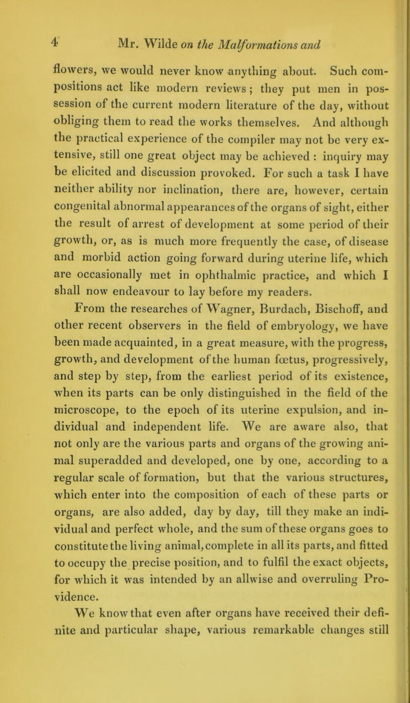 flowers, we would never know anything about. Such com- positions act like modern reviews; they put men in pos- session of the current modern literature of the day, without obliging them to read the works themselves. And although the practical experience of the compiler may not be very ex- tensive, still one great object may be achieved : inquiry may be elicited and discussion provoked. For such a task I have neither ability nor inclination, there are, however, certain congenital abnormal appearances of the organs of sight, either the result of arrest of development at some period of their growth, or, as is much more frequently the case, of disease and morbid action going forward during uterine life, which are occasionally met in ophthalmic practice, and which I shall now endeavour to lay before my readers. From the researches of Wagner, Burdach, Bischoff, and other recent observers in the field of embryology, we have been made acquainted, in a great measure, with the progress, growth, and development of the human foetus, progressively, and step by step, from the earliest period of its existence, when its parts can be only distinguished in the field of the microscope, to the epoch of its uterine expulsion, and in- dividual and independent life. We are aware also, that not only are the various parts and organs of the growing ani- mal superadded and developed, one by one, according to a regular scale of formation, but that the various structures, which enter into the composition of each of these parts or oi'gans, are also added, day by day, till they make an indi- vidual and perfect whole, and the sum of these organs goes to constitute the living animal, complete in all its parts, and fitted to occupy the precise position, and to fulfil the exact objects, for which it was intended by an allwise and overruling Pro- vidence. We know that even after organs have received their defi- nite and particular shape, various remarkable changes still