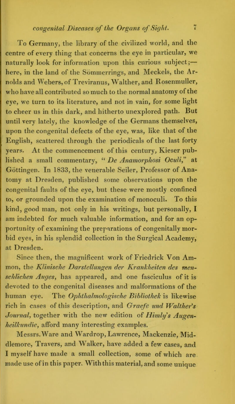 To Germany, the library of the civilized world, and the centre of every thing that concerns the eye in particular, we naturally look for information upon this curious subject;— here, in the land of the Sommerrings, and Meckels, the Ar- nolds and Webers,of Treviranus, Walther, and Rosenmuller, who have all contributed so much to the normal anatomy of the eye, wre turn to its literature, and not in vain, for some light to cheer us in this dark, and hitherto unexplored path. But until very lately, the knowledge of the Germans themselves, upon the congenital defects of the eye, was, like that of the English, scattered through the periodicals of the last forty years. At the commencement of this century, Kieser pub- lished a small commentary, “ De Anamorphosi Oculif at Gottingen. In 1833, the venerable Seiler, Professor of Ana- tomy at Dresden, published some observations upon the congenital faults of the eye, but these were mostly confined to, or grounded upon the examination of monoculi. To this kind, good man, not only in his writings, but personally, I am indebted for much valuable information, and for an op- portunity of examining the preparations of congenitally mor- bid eyes, in his splendid collection in the Surgical Academy, at Dresden. Since then, the magnificent work of Friedrick Von Am- mon, the Klinische Darstellungen c/er Kranlclieiten cles men- schlichen Auges, has appeared, and one fasciculus of it is devoted to the congenital diseases and malformations of the human eye. The Ophthalmologische Bihliotliek is likewise rich in cases of this description, and Graefe und Walther’s Journal, together with the new edition of Himlys Augen- heilhundie, afford many interesting examples. Messrs.Ware and Wardrop,Lawrence, Mackenzie, Mid- dlemore, Travers, and Walker, have added a few cases, and I myself have made a small collection, some of which are made use of in this paper. With this material, and some unique