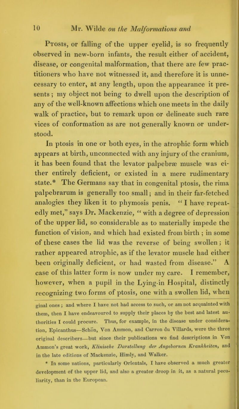 Ptosis, or falling of the upper eyelid, is so frequently observed in new-born infants, the result either of accident, disease, or congenital malformation, that there are few prac- titioners who have not witnessed it, and therefore it is unne- cessary to enter, at any length, upon the appearance it pre- sents ; my object not being to dwell upon the description of any of the well-known affections which one meets in the daily walk of practice, but to remark upon or delineate such rare vices of conformation as are not generally known or under- stood. In ptosis in one or both eyes, in the atrophic form which appears at birth, unconnected with any injury of the cranium, it has been found that the levator palpebrse muscle was ei- ther entirely deficient, or existed in a mere rudimentary state.* *' The Germans say that in congenital ptosis, the rima palpebrarum is generally too small; and in their far-fetched analogies they liken it to phymosis penis. “1 have repeat- edly met,” says Dr. Mackenzie, “ with a degree of depression of the upper lid, so considerable as to materially impede the function of vision, and which had existed from birth ; in some of these cases the lid was the reverse of being swollen; it rather appeared atrophic, as if the levator muscle had either been originally deficient, or had wasted from disease.” A case of this latter form is now under my care. I remember, however, when a pupil in the Lying-in Hospital, distinctly recognizing two forms of ptosis, one with a swollen lid, when ginal ones ; and where I have not had access to such, or am not acquainted with them, then I have endeavoured to supply their places by the best and latest au- thorities I could procure. Thus, for example, in the disease under considera- tion, Epicanthus—Schon, Von Ammon, and Carron du Yillards, were the three original describers—but since their publications we find descriptions in Von Ammon’s great work, Klinische Darstellung der Angebornen Krankheiten, and in the late editions of Mackenzie, Himly, and Walker. * In some nations, particularly Orientals, I have observed a much greater development of the upper lid, and also a greater droop in it, as a natural pecu- liarity, than in the European.