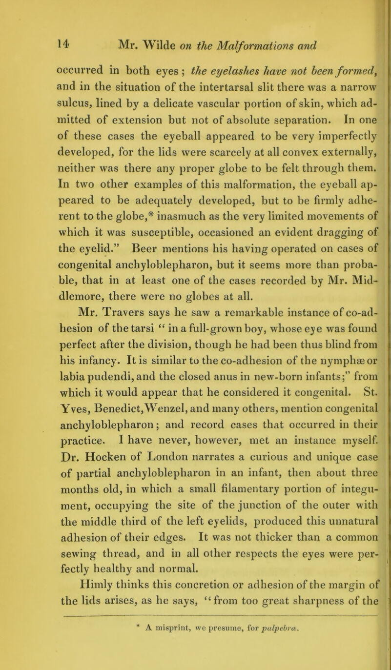 occurred in both eyes; the eyelashes have not been formed, and in the situation of the intertarsal slit there was a narrow sulcus, lined by a delicate vascular portion of skin, which ad- mitted of extension but not of absolute separation. In one of these cases the eyeball appeared to he very imperfectly developed, for the lids were scarcely at all convex externally, neither was there any proper globe to be felt through them. In two other examples of this malformation, the eyeball ap- peared to he adequately developed, but to he firmly adhe- rent to the globe,* inasmuch as the very limited movements of which it was susceptible, occasioned an evident dragging of the eyelid.” Beer mentions his having operated on cases of congenital anchyloblepharon, but it seems more than proba- ble, that in at least one of the cases recorded by Mr. Mid- dlemore, there were no globes at all. Mr. Travers says he saw a remarkable instance of co-ad- hesion of the tarsi “ in a full-grown boy, whose eye was found perfect after the division, though he had been thus blind from his infancy. It is similar to the co-adhesion of the nymphaeor labia pudendi, and the closed anus in new-born infants;” from which it would appear that he considered it congenital. St. Yves, Benedict,Wenzel, and many others, mention congenital anchyloblepharon; and record cases that occurred in their practice. I have never, however, met an instance myself. Dr. Hocken of London narrates a curious and unique case of partial anchyloblepharon in an infant, then about three months old, in which a small filamentary portion of integu- ment, occupying the site of the junction of the outer with the middle third of the left eyelids, produced this unnatural adhesion of their edges. It was not thicker than a common sewing thread, and in all other respects the eyes were per- fectly healthy and normal. Himly thinks this concretion or adhesion of the margin of the lids arises, as he says, “from too great sharpness of the * A misprint, we presume, for palpebra.