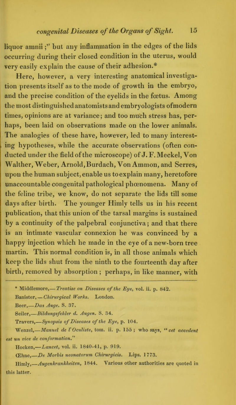 liquor amniibut any inflammation in the edges of the lids occurring during their closed condition in the uterus, would very easily explain the cause of their adhesion.* Here, however, a very interesting anatomical investiga- tion presents itself as to the mode of growth in the embryo, and the precise condition of the eyelids in the foetus. Among the most distinguished anatomists and embryologists ofmodern times, opinions are at variance; and too much stress has, per- haps, been laid on observations made on the lower animals. The analogies of these have, however, led to many interest- , ing hypotheses, while the accurate observations (often con- ducted under the field of the microscope) of J. F. Meckel, Von Walther, Weber, Arnold, Burdach, Von Ammon, and Serres, upon the human subject, enable us to explain many, heretofore unaccountable congenital pathological phoenomena. Many of the feline tribe, we know, do not separate the lids till some days after birth. The younger Himly tells us in his recent publication, that this union of the tarsal margins is sustained by a continuity of the palpebral conjunctiva; and that there is an intimate vascular connexion he was convinced by a happy injection which he made in the eye of a new-born tree martin. This normal condition is, in all those animals which keep the lids shut from the ninth to the fourteenth day after birth, removed by absorption ; perhaps, in like manner, with * Middlemore,— Treatise on Diseases of the Eye, vol. ii. p. 842. Banister, — Chirurgical Works. London. Beer,—Das Auge. S. 37. Seiler,—Bildungsfehler d. Augen. S. 34. Travers,—Synopsis of Diseases of the Eye, p. 104. Wenzel,—Manuel de V Oculiste, tom. ii. p. 155; who says, “ cet accedent est un vice de conformation.” Hocken,—Lancet, vol. ii. 1840-41, p. 919. (Ehne, De Morbis neonatorum Chirurgicis. Lips. 1773. Himly,—Augenkrankheiten, 1844. Various other authorities are quoted in this latter.