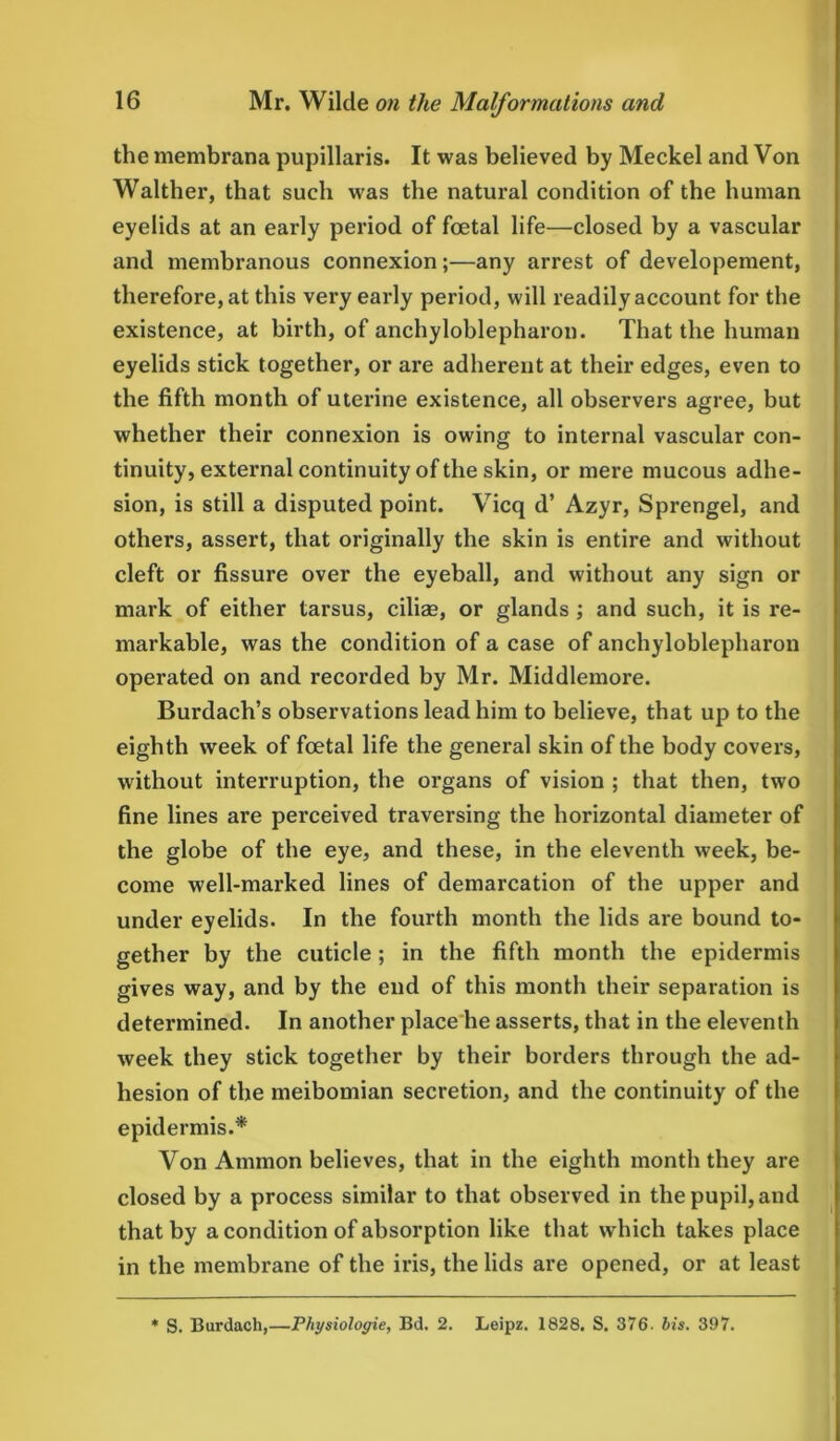 the membrana pupillaris. It was believed by Meckel and Von Walther, that such was the natural condition of the human eyelids at an early period of foetal life—closed by a vascular and membranous connexion;—any arrest of developement, therefore, at this very early period, will readily account for the existence, at birth, of anchyloblepharon. That the human eyelids stick together, or are adherent at their edges, even to the fifth month of uterine existence, all observers agree, but whether their connexion is owing to internal vascular con- tinuity, external continuity of the skin, or mere mucous adhe- sion, is still a disputed point. Vicq d’ Azyr, Sprengel, and others, assert, that originally the skin is entire and without cleft or fissure over the eyeball, and without any sign or mark of either tarsus, ciliae, or glands ; and such, it is re- markable, was the condition of a case of anchyloblepharon operated on and recorded by Mr. Middlemore. Burdach’s observations lead him to believe, that up to the eighth week of foetal life the general skin of the body covers, without interruption, the organs of vision ; that then, two fine lines are perceived traversing the horizontal diameter of the globe of the eye, and these, in the eleventh week, be- come well-marked lines of demarcation of the upper and under eyelids. In the fourth month the lids are bound to- gether by the cuticle; in the fifth month the epidermis gives way, and by the end of this month their separation is determined. In another place he asserts, that in the eleventh week they stick together by their borders through the ad- hesion of the meibomian secretion, and the continuity of the epidermis.* Von Ammon believes, that in the eighth month they are closed by a process similar to that observed in the pupil, and that by a condition of absorption like that which takes place in the membrane of the iris, the lids are opened, or at least * S. Burdach,—Pliysiologie, Bd. 2. Leipz. 1828. S. 376. bis. 397.