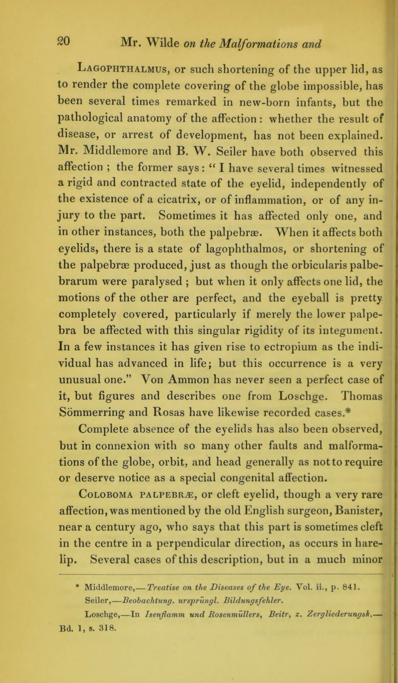 Lagophthalmus, or such shortening of the upper lid, as to render the complete covering of the globe impossible, has been several times remarked in new-born infants, but the pathological anatomy of the affection : whether the result of disease, or arrest of development, has not been explained. Mr. Middlemore and B. W. Seiler have both observed this affection ; the former says: “ I have several times witnessed a rigid and contracted state of the eyelid, independently of the existence of a cicatrix, or of inflammation, or of any in- jury to the part. Sometimes it has affected only one, and in other instances, both the palpebrae. When it affects both eyelids, there is a state of lagophthalmos, or shortening of the palpebrae produced, just as though the orbicularis palbe- brarum were paralysed ; but when it only affects one lid, the motions of the other are perfect, and the eyeball is pretty completely covered, particularly if merely the lower palpe- bra be affected with this singular rigidity of its integument. In a few instances it has given rise to ectropium as the indi- vidual has advanced in life; but this occurrence is a very unusual one.” Yon Ammon has never seen a perfect case of it, but figures and describes one from Loschge. Thomas Sommerring and Rosas have likewise recorded cases.* Complete absence of the eyelids has also been observed, but in connexion with so many other faults and malforma- tions of the globe, orbit, and head generally as not to require or deserve notice as a special congenital affection. Coloboma palpebrje, or cleft eyelid, though a very rare affection, was mentioned by the old English surgeon, Banister, near a century ago, who says that this part is sometimes cleft in the centre in a perpendicular direction, as occurs in hare- lip. Several cases of this description, but in a much minor * Middlemore,— Treatise on the Diseases of the Eye. Yol. ii., p. 841. Seiler,—Beobaclitung. urspriingl. Bildungsfehler. Loschge,—In Isenflamm und IlosenmuUers, Beitr, z. Zergliederungsh.— Bd. 1, s. 318.