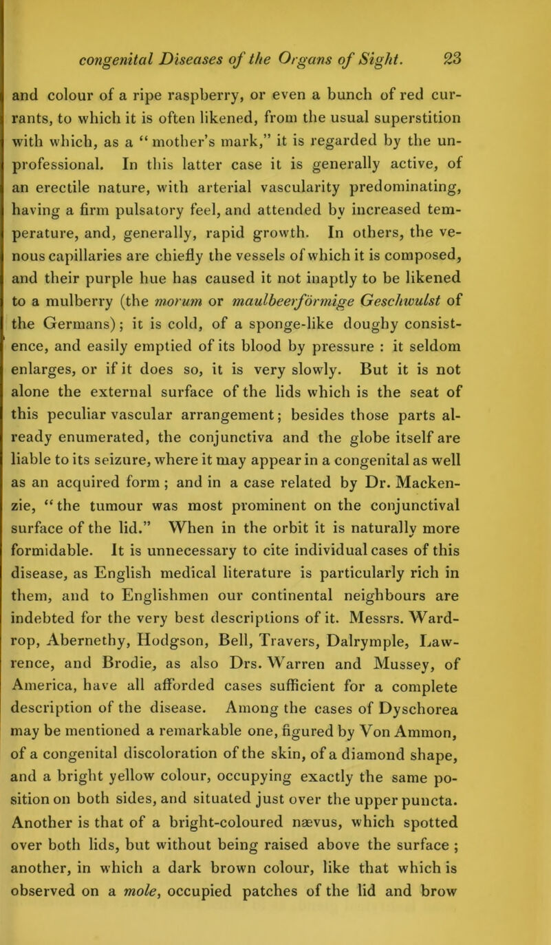 and colour of a ripe raspberry, or even a bunch of red cur- rants, to which it is often likened, from the usual superstition with which, as a “ mother’s mark,” it is regarded by the un- professional. In this latter case it is generally active, of an erectile nature, with arterial vascularity predominating, having a firm pulsatory feel, and attended by increased tem- perature, and, generally, rapid growth. In others, the ve- nous capillaries are chiefly the vessels of which it is composed, and their purple hue has caused it not inaptly to be likened to a mulberry (the morum or maulbeerfonnige Geschwulst of the Germans); it is cold, of a sponge-like doughy consist- ence, and easily emptied of its blood by pressure : it seldom enlarges, or if it does so, it is very slowly. But it is not alone the external surface of the lids which is the seat of this peculiar vascular arrangement; besides those parts al- ready enumerated, the conjunctiva and the globe itself are liable to its seizure, where it may appear in a congenital as well as an acquired form ; and in a case related by Dr. Macken- zie, “the tumour was most prominent on the conjunctival surface of the lid.” When in the orbit it is naturally more formidable. It is unnecessary to cite individual cases of this disease, as English medical literature is particularly rich in them, and to Englishmen our continental neighbours are indebted for the very best descriptions of it. Messrs. Ward- rop, Abernethy, Hodgson, Bell, Travers, Dalrymple, Law- rence, and Brodie, as also Drs. Warren and Mussey, of America, have all afforded cases sufficient for a complete description of the disease. Among the cases of Dyschorea may be mentioned a remarkable one, figured by Von Ammon, of a congenital discoloration of the skin, of a diamond shape, and a bright yellow colour, occupying exactly the same po- sition on both sides, and situated just over the upper puncta. Another is that of a bright-coloured naevus, which spotted over both lids, but without being raised above the surface ; another, in which a dark brown colour, like that which is observed on a mole, occupied patches of the lid and brow