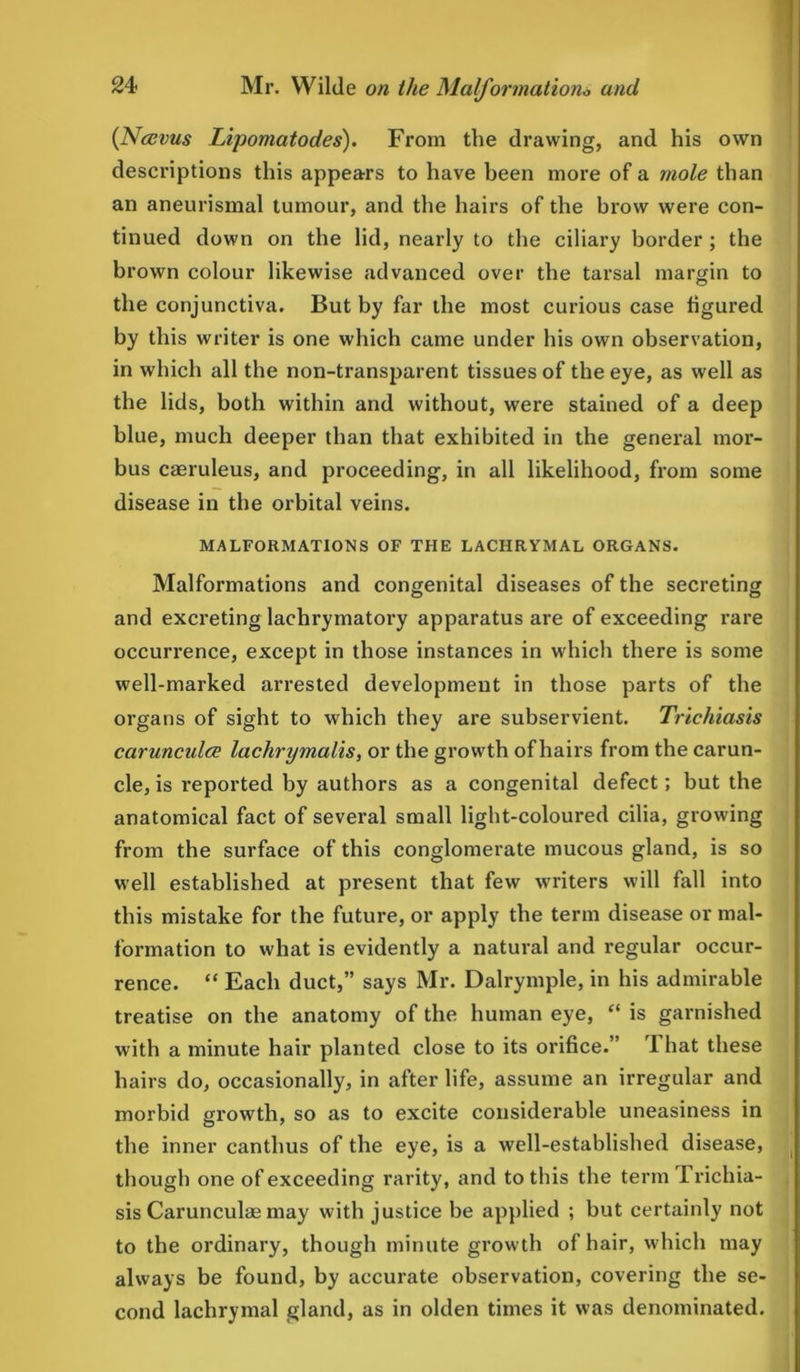 (Nccvus Lipomatodes). From the drawing, and his own descriptions this appears to have been more of a mole than an aneurismal tumour, and the hairs of the brow were con- tinued down on the lid, nearly to the ciliary border ; the brown colour likewise advanced over the tarsal margin to the conjunctiva. But by far the most curious case figured by this writer is one which came under his own observation, in which all the non-transparent tissues of the eye, as well as the lids, both within and without, were stained of a deep blue, much deeper than that exhibited in the general mor- bus caeruleus, and proceeding, in all likelihood, from some disease in the orbital veins. MALFORMATIONS OF THE LACHRYMAL ORGANS. Malformations and congenital diseases of the secreting and excreting lachrymatory apparatus are of exceeding rare occurrence, except in those instances in which there is some well-marked arrested development in those parts of the organs of sight to which they are subservient. Trichiasis carunculce lachrymalis, or the growth of hairs from the carun- cle, is reported by authors as a congenital defect; but the anatomical fact of several small light-coloured cilia, growing from the surface of this conglomerate mucous gland, is so well established at present that few writers will fall into this mistake for the future, or apply the term disease or mal- formation to what is evidently a natural and regular occur- rence. “ Each duct,” says Mr. Dalrymple, in his admirable treatise on the anatomy of the human eye, “ is garnished with a minute hair planted close to its orifice.” 1 hat these hairs do, occasionally, in after life, assume an irregular and morbid growth, so as to excite considerable uneasiness in the inner canthus of the eye, is a well-established disease, though one of exceeding rarity, and to this the term 1 richia- sis Carunculae may with justice be applied ; but certainly not to the ordinary, though minute growth of hair, which may always be found, by accurate observation, covering the se- cond lachrymal gland, as in olden times it was denominated.