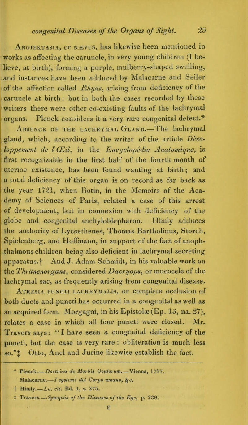 Angiektasia, or n^evus, has likewise been mentioned in works as affecting the caruncle, in very young children (I be- lieve, at birth), forming a purple, mulberry-shaped swelling, and instances have been adduced by Malacarne and Seiler of the affection called Rhyas, arising from deficiency of the caruncle at birth: but in both the cases recorded by these writers there were other co-existing faults of the lachrymal organs. Plenck considers it a very rare congenital defect.* Absence of the lachrymal Gland.—The lachrymal gland, which, according to the writer of the article Deve- loppement de I'CEil, in the Encyclopedic Anatomique, is first recognizable in the first half of the fourth month of uterine existence, has been found wanting at birth; and a total deficiency of this organ is on record as far back as the year 1721, when Botin, in the Memoirs of the Aca- demy of Sciences of Paris, related a case of this arrest of development, hut in connexion with deficiency of the globe and congenital anchyloblepharon. Himly adduces the authority of Lycosthenes, Thomas Bartholinus, Storch, Spielenberg, and Hoffmann, in support of the fact of anopli- thalmous children being also deficient in lachrymal secreting apparatus.f And J. Adam Schmidt, in his valuable work on the Thrdnenorgans, considered Dacryops, or mucocele of the lachrymal sac, as frequently arising from congenital disease. Atresia puncti lachrymalis, or complete occlusion of both ducts and puncti has occurred in a congenital as well as an acquired form. Morgagni, in his Epistolae (Ep. Id, na. 27), relates a case in which all four puncti were closed. Mr. Travers says: “I have seen a congenital deficiency of the puncti, but the case is very rare : obliteration is much less so.”J Otto, Anel and Jurine likewise establish the fact. * Plenck.—Doctrina de Morbis Oculorum.—Vienna, 1777. Malacarne.—Isystemi del Corpo umano, fye, f Himly Lo. cit. Bd. 1, s. 275. t Travers Synopsis of the Diseases of the Dye, p. 238. E