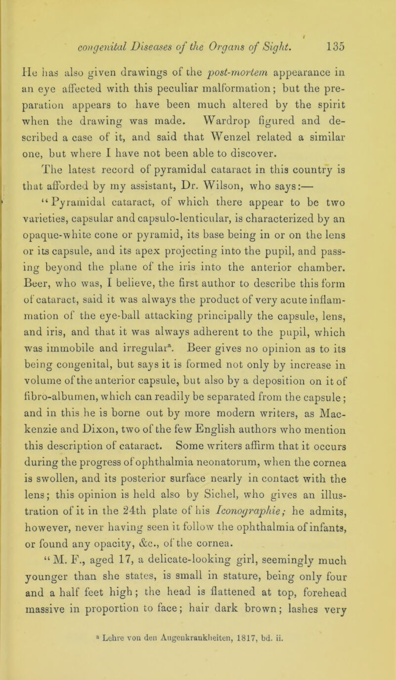 lie has also given drawings of the post-mortem appearance in an eye affected with this peculiar malformation; but the pre- paration appears to have been much altered by the spirit when the drawing was made. Wardrop figured and de- scribed a case of it, and said that Wenzel related a similar one, but where I have not been able to discover. The latest record of pyramidal cataract in this country is that afforded by my assistant, Dr. Wilson, who says:— “Pyramidal cataract, of which there appear to be two varieties, capsular and capsulo-lenticular, is characterized by an opaque-white cone or pyramid, its base being in or on the lens or its capsule, and its apex projecting into the pupil, and pass- ing beyond the plane of the iris into the anterior chamber. Beer, who was, I believe, the first author to describe this form of cataract, said it was always the product of very acute inflam- mation of the eye-ball attacking principally the capsule, lens, and iris, and that it was always adherent to the pupil, which was immobile and irregular*. Beer gives no opinion as to its being congenital, but says it is formed not only by increase in volume of the anterior capsule, but also by a deposition on it of fibro-albumen, which can readily be separated from the capsule; and in this he is borne out by more modern writers, as Mac- kenzie and Dixon, two of the few English authors who mention this description of cataract. Some writers affirm that it occurs during the progress of ophthalmia neonatorum, when the cornea is swollen, and its posterior surface nearly in contact with the lens; this opinion is held also by Sichel, who gives an illus- tration of it in the 24th plate of his Iconoyraphie; he admits, however, never having seen it follow the ophthalmia of infants, or found any opacity, &c., of the cornea. “M. F., aged 17, a delicate-looking girl, seemingly much younger than she states, is small in stature, being only four and a half feet high ; the head is flattened at top, forehead massive in proportion to face; hair dark brown; lashes very a Lehre von den Augenkrauklieiten, 1817, bd. ii.