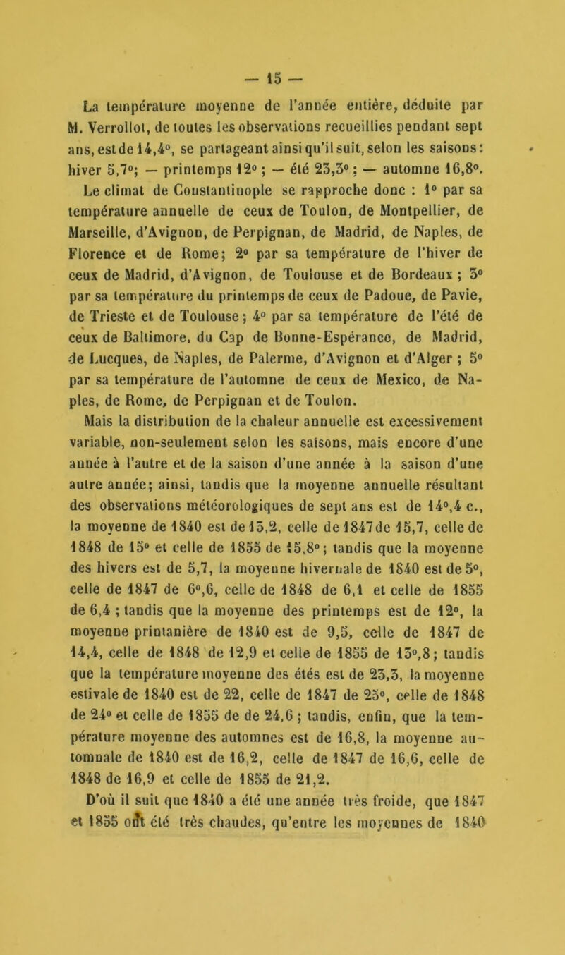 La température moyenne de l’année entière, déduite par M. Verrollot, de toutes les observations recueillies pendant sept ans, estde 14,4°, se partageant ainsi qu’il suit, selon les saisons: hiver 5,7°; — printemps 12° ; — été 25,5° ; — automne 16,8°. Le climat de Constantinople se rapproche donc : 1° par sa température annuelle de ceux de Toulon, de Montpellier, de Marseille, d’Avignon, de Perpignan, de Madrid, de Naples, de Florence et de Rome; 2° par sa température de l’hiver de ceux de Madrid, d’Avignon, de Toulouse et de Bordeaux ; 5° par sa température du printemps de ceux de Padoue, de Pavie, de Trieste et de Toulouse; 4° par sa température de l’été de ceux de Baltimore, du Cap de Bonne-Espérance, de Madrid, de Lucques, de Naples, de Palerme, d’Avignon et d’Alger ; 5° par sa température de l’automne de ceux de Mexico, de Na- ples, de Rome, de Perpignan et de Toulon. Mais la distribution de la chaleur annuelle est excessivement variable, non-seulement selon les saisons, mais encore d’une année à l’autre et de la saison d’une année à la saison d’une autre année; ainsi, tandis que la moyenne annuelle résultant des observations météorologiques de sept ans est de 14°,4 c., la moyenne de 1840 est de 15,2, celle de 1847de 15,7, celle de 1848 de 15° et celle de 1855 de 15,8°; tandis que la moyenne des hivers est de 5,7, la moyenne hivernale de 1840 est de 5°, celle de 1847 de 6°,6, celle de 1848 de 6,1 et celle de 1855 de 6,4 ; tandis que la moyenne des printemps est de 12°, la moyenne printanière de 1810 est de 9,5, celle de 1847 de 14,4, celle de 1848 de 12,9 et celle de 1855 de 15°,8; taudis que la température moyenne des étés est de 23,3, la moyenne estivale de 1840 est de 22, celle de 1847 de 25°, celle de 1848 de 24° et celle de 1855 de de 24,6 ; tandis, enfin, que la tem- pérature moyenne des automnes est de 16,8, la moyenne au- tomnale de 1840 est de 16,2, celle de 1847 de 16,6, celle de 1848 de 16,9 et celle de 1855 de 21,2. D’où il suit que 1840 a été une année très froide, que 1847 et 1855 oÆt été très chaudes, qu’entre les moyennes de 1840