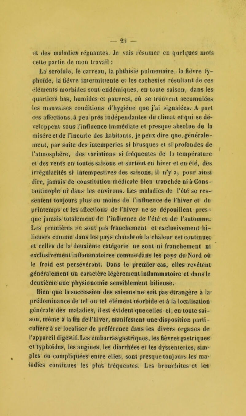 et des maladies régnantes. Je vais résumer en quelques mots cette partie de mon travail : La scrofule, le carreau, la phthisie pulmonaire, la fièvre ty- phoïde, la fièvre intermittente et les cachexies résultant de ces éléments morbides sont endémiques, en toute saison, dans les quartiers bas, humides et pauvres, où se trouvent accumulées les mauvaises conditions d’hygièue que j’ai signalées. A part ces affections, à peu près indépendantes du climat et qui se dé- veloppent sous l’influence immédiate et presque absolue de la misère et de l’incurie des habitants, je peux dire que, générale- ment, par suite des intempéries si brusques et si profondes de l’atmosphère, des variations si fréquentes de la température et dos vents en toutes saisons et surtout en hiver et en été, des irrégularités si intempestives des saisons, il n’y a, pour ainsi dire, jamais de constitution médicale bien traDchée ni à Cons- tantinople ni dans les environs. Les maladies de l’été se res- sentent toujours plus ou moins de l’influence de l’hiver et du printemps et les affections de l’hiver ne se dépouillent pres- que jamais totalement de l’influence de l'été et de l’automne. Les premières ne sont pas franchement et exclusivement bi- lieuses comme dans les pays chauds où la chaleur est continue; et celles de la deuxième catégorie ne sont ni franchement ni exclusivement inflammatoires comme dans les pays du Nord où le froid est persévérant. Dans le premier cas, elles revêtent généralement un caractère légèrement inflammatoire et dans le deuxième une physionomie sensiblement bilieuse. Bien que la succession des saisons ne soit pas étrangère à la prédominance de tel ou tel élément morbide et à la localisation générale des maladies, il est évident quecelles-ci, en toute sai- son, même à la fin de l’hiver, manifestent une disposition parti - culière à se localiser de préférence dans les divers organes de l’appareil digestif. Les embarras gastriques, les fièvres gastriques et typhoïdes, les angines, les diarrhées et les dyssenteries, sim- ples ou compliquées entre elles, sont presque toujours les ma- ladies continues les plus fréquentes. Les bronchites et les