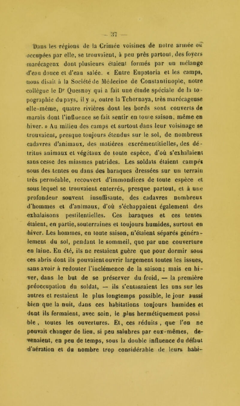 Dans les régions île la Crimée voisines de noire année ou occupées par elle, se trouvaient, à peu près partoui, des foyers marécageux dont plusieurs étaient formés par un mélange d’eau douce et d’eau salée. « Entre Eupatoria et les camps, nous disait à la Société de Médecine de Constantinople, notre collègue le Dr Quesnoy qui a fait une étude spéciale de la to- pographie du pays, il y a, outre laTchernaya, très marécageuse elle-même, quatre rivières dont les bords sont couverts de marais dont l’influence se fait sentir en touie saison, même en hiver. » Au milieu des camps et surtout dans leur voisinage se trouvaient, presque toujours étendus sur le sol, de nombreux cadavres d’animaux, des matières excrémentitielles, des dé- tritus animaux et végétaux de toute espèce, d’où s’exhalaient sans cesse des miasmes putrides. Les soldats étaient campés sous des tentes ou dans des baraques dressées sur un terrain très perméable, recouvert d’immondices de toute espèce et sous lequel se trouvaient enterrés, presque partout, et à une profondeur souvent insuffisante, des cadavres nombreux d'hommes et d’animaux, d’où s’échappaient également des exhalaisons pestilentielles. Ces baraques et ces tentes étaient, en partie, souterraines et toujours humides, surtout en hiver. Les hommes, en toute saison, n’étaient séparés généra- lement du sol, pendant le 6ommeil, que par une couverture en laine. Eu été, ils ne restaient guère que pour dormir sous ces abris dont ils pouvaient ouvrir largement toutes les issues, sans avoir à redouter l’inclémence de la saison; mais en hi- ver, dans le but de se préserver du froid, — la première préoccupation du soldat, — ils s’entassaient les uns sur les autres et resiaient le plus longtemps possible, le jour aussi bien que la nuit, dans ces habitations toujours humides et dont ils fermaient, avec soin, le plus hermétiquement possi ble, toutes les ouvertures. Et, ces réduits, que l’on ne pouvait changer de lieu, si peu salubres par eux-mêmes, de- venaieut, en peu de temps, sous la double influence du défaut d’aération et du nombre trop considérable de leurs habi-