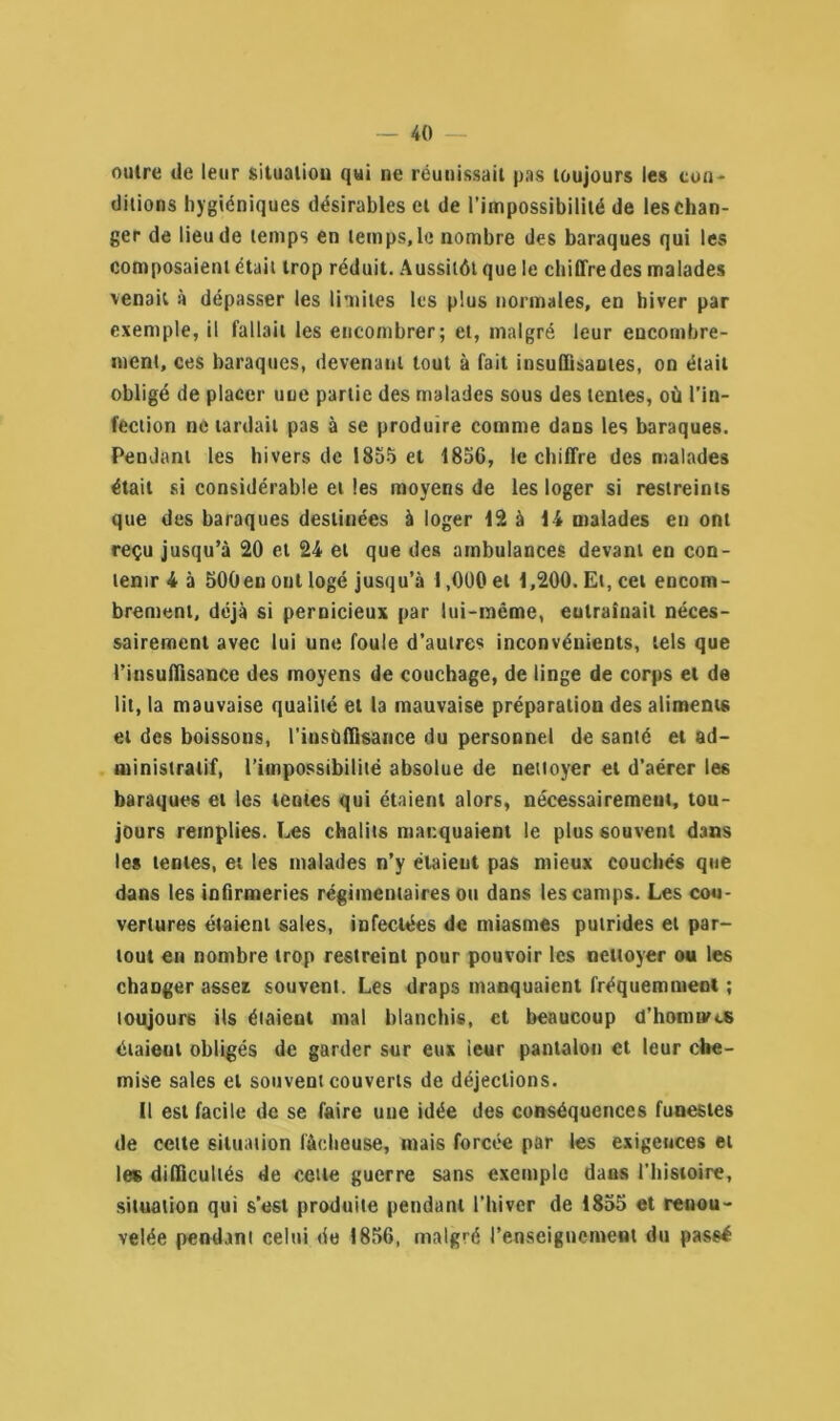 outre de leur situation qui ne réunissait pas toujours les con- ditions hygiéniques désirables et de l’impossibilité de leschan- ger de lieu de temps en temps, le nombre des baraques qui les composaient était trop réduit. Aussitôt que le chiffre des malades venait à dépasser les limites les plus normales, en hiver par exemple, il fallait les encombrer; et, malgré leur encombre- ment, ces baraques, devenant tout à fait insuffisantes, on était obligé de placer une partie des malades sous des tentes, où l’in- fection ne tardait pas à se produire comme dans les baraques. Pendant les hivers de 1855 et 185G, le chiffre des malades était si considérable et les moyens de les loger si restreints que des baraques destinées à loger 12 à 14 malades en ont reçu jusqu’à 20 et 24 et que des ambulances devant en con- tenir 4 à 500en ont logé jusqu’à 1,000 et 1,200. Et, cet encom- brement, déjà si pernicieux par lui-même, eutraînait néces- sairement avec lui une foule d’autres inconvénients, tels que l’insuffisance des moyens de couchage, de linge de corps et de lit, la mauvaise qualité et la mauvaise préparation des aliments et des boissons, l’insuffisance du personnel de santé et ad- ministratif, l’impossibilité absolue de nettoyer et d’aérer les baraques et les tentes qui étaient alors, nécessairement, tou- jours remplies. Les châlits manquaient le plus souvent dans les tentes, et les malades n’y étaient pas mieux couchés que dans les infirmeries régimentaires ou dans les camps. Les cou- vertures étaient sales, infectées de miasmes putrides et par- tout en nombre trop restreint pour pouvoir les nettoyer ou les changer assez souvent. Les draps manquaient fréquemment ; toujours ils étaient mal blanchis, et beaucoup d’honitvcS étaient obligés de garder sur eux ieur pantalon et leur che- mise sales et souvent couverts de déjections. Il est facile de se faire une idée des conséquences funestes de celte situation lâcheuse, mais forcée par les exigences et les difficultés de cette guerre sans exemple dans l'histoire, situation qui s’est produite pendant l'hiver de 1855 et renou- velée pendant celui de 1856, malgré l’enseignement du passé