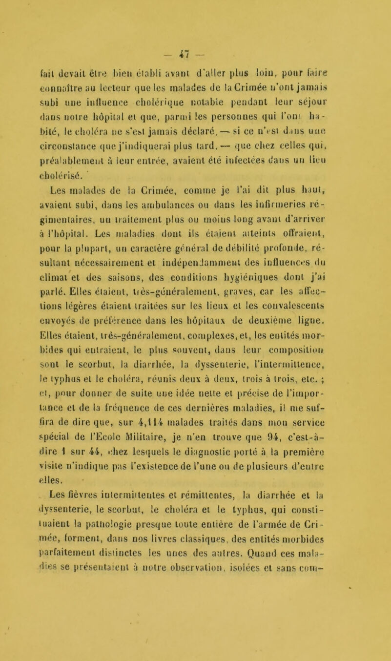 fait devait être bien établi avant d'aller plus loin, pour faire connaître au lecteur que les malades de la Crimée n’ont jamais subi une influence cholérique notable pendant leur séjour dans notre hôpital et que, parmi les personnes qui l’ont ha- bité, le choléra ne s’est jamais déclaré, — si ce n’est dans une circonstance que j’indiquerai plus lard,— que chez celles qui. préalablement à leur entrée, avaient été infectées dans un lieu cholérisé. Les malades de la Crimée, comme je l’ai dit plus haut, avaient subi, dans les ambulances ou dans les infirmeries ré- gimentaires, un traitement plus ou moins long avant d’arriver à l’hôpital. Les maladies dont ils étaient atteints offraient, pour la plupart, un caractère général de débilité profonde, ré- sultant nécessairement et indépendamment des influences du climat et des saisons, des conditions hygiéniques dont j’ai parlé. Elles étaient, liès-généralement, graves, car les affec- tions légères étaient traitées sur les lieux et les convalescents envoyés de préférence dans les hôpitaux de deuxième ligne. Elles étaient, très-généralement, complexes, et, les entités mor- bides qui entraient, le plus souvent, dans leur composition sont le scorbut, la diarrhée, la dyssenterie, l'intermittence, le typhus et le choléra, réunis deux à deux, trois à trois, etc. ; et, pour donner de suite une idée nette et précise de l’impor- tance et de la fréquence de ces dernières maladies, il me suf- fira de dire que, sur 4,114 malades traités dans mon service spécial de l’Ecole Militaire, je n’en trouve que 94, c’est-à- dirc 1 sur 44, chez lesquels le diagnostic porté à la première visite «'indique pas l’existeDcede l’une ou de plusieurs d’entre elles. Les fièvres intermittentes et rémittentes, la diarrhée et la dyssenterie, le scorbut, le choléra et le typhus, qui consti- tuaient la pathologie presque toute entière de l’armée de Cri- mée, forment, dans nos livres classiques, des entités morbides parfaitement distinctes les unes des autres. Quand ces mala- dies se présentaient à notre observation, isolées et sans coin-