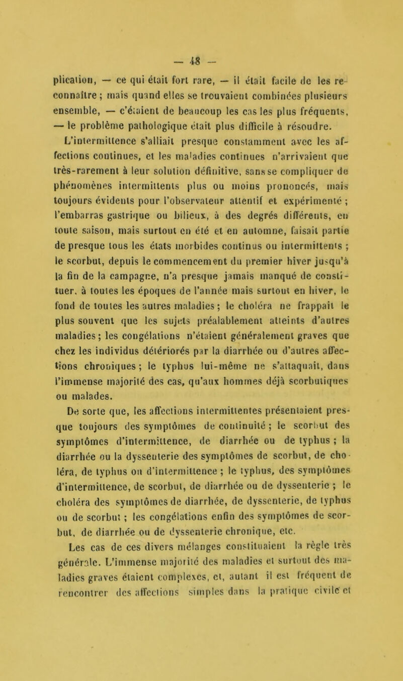 - 48 - plicaûon, — ce qui élaii fort rare, — il était facile de les re connaître ; mais quand elles se trouvaient combinées plusieurs ensemble, — c’étaient de beaucoup les cas les plus fréquents. — le problème pathologique était plus difficile à résoudre. L’intermittence s’alliait presque constamment avec les af- fections continues, et les maladies continues n’arrivaient que très-rarement à leur solution définitive, sans se compliquer de phénomènes intermittents plus ou moius prononcés, mais toujours évidents pour l’observateur attentif et expérimenté ; l’embarras gastrique ou bilieux, à des degrés différents, eu toute saison, mais surtout en été et en automne, faisait partie de presque tous les états morbides continus ou intermittents ; le scorbut, depuis le commencement du premier hiver jusqu’à la fin de la campagne, n’a presque jamais manqué de consti- tuer. à toutes les époques de l’année mais surtout en hiver, le fond de toutes les autres maladies ; le choléra ne frappait le plus souvent que les sujets préalablement atteints d’autres maladies; les congélations n’étaient généralement graves que chez les individus détériorés par la diarrhée ou d’autres affec- tions chroniques; le typhus lui-même ne s’attaquait, dans l’immense majorité des cas, qu’aux hommes déjà scorbutiques ou malades. De sorte que, les affections intermittentes présentaient pres- que toujours des symptômes de continuité ; le scorlmt des symptômes d’intermittence, de diarrhée ou de typhus ; la diarrhée ou la dysseuterie des symptômes de scorbut, de cho léra, de typhus ou d’intermittence ; le typhus, des symptômes d'intermittence, de scorbut, de diarrhée ou de dysseuterie ; le choléra des symptômes de diarrhée, de dysscnlerie, de typhus ou de scorbut ; les congélations enfin des symptômes de scor- but, de diarrhée ou de dyssenterie chronique, etc. Les cas de ces divers mélanges constituaient la règle très générale. L’immense majorité des maladies cl surtout des ma- ladies graves étaient complexes, et, autant il est fréquent de rencontrer des affections simples dans la pratique civile et