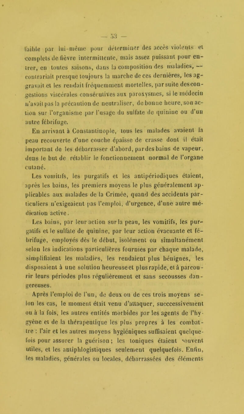 faible par lui-même pour déierminer des accès violents et complets de fièvre intermittente, mais assez puissant pour en- trer, en toutes saisons, dans la composition des maladies, — contrariait presque toujours la marche de ces dernières, les ag- gravait et les rendait fréquemment mortelles, par suite descon- gestions viscérales consécutives aux paroxysmes, si le médecin n’avait pas la précaution de neutraliser, de bonne heure, son ac- tion sur l’organisme par l’usage du sulfate de quinine ou d’un autre fébrifuge. En arrivant à Constantinople, tous les malades avaient la peau recouverte d’une couche épaisse de crasse dont il était important de les débarrasser d’abord, par des bains de vapeur, deus le but de rétablir le fonctionnement normal de l’organe cutané. Les vomitifs, les purgatifs et les antipériodiques étaient, après les bains, les premiers moyens le plus généralement ap- plicables aux malades de la Crimée, quand des accidents par- ticuliers n’exigeaient pas l’emploi, d’urgence, d’une autre mé- dication active. Les bains, par leur action sur la peau, les vomitifs, les pur- gatifs et le sulfate de quinine, par leur action évacuante et fé- brifuge, employés dès le début, isolément ou simultanément selon les indications particulières fournies par chaque malade, simplifiaient les maladies, les rendaient plus bénignes, les disposaient à une solution heureuse et plus rapide,et à parcou- rir leurs périodes plus régulièrement et sans secousses dan- gereuses. Après l’emploi de l’un, de deux ou de ces trois moyens se- lon les cas, le moment était venu d’attaquer, succcessivetnent ou à la fois, les autres entités morbides par les agents de l’Iiv- gyène et de la thérapeutique les plus propres à les combat- tre : l’air et les autres moyens hygiéniques suffisaient quelque- fois pour assurer la guérison ; les toniques étaient souvent utiles, et les antiphlogistiques seulement quelquefois. Enfin, les maladies, générales ou locales, débarrassées des éléments