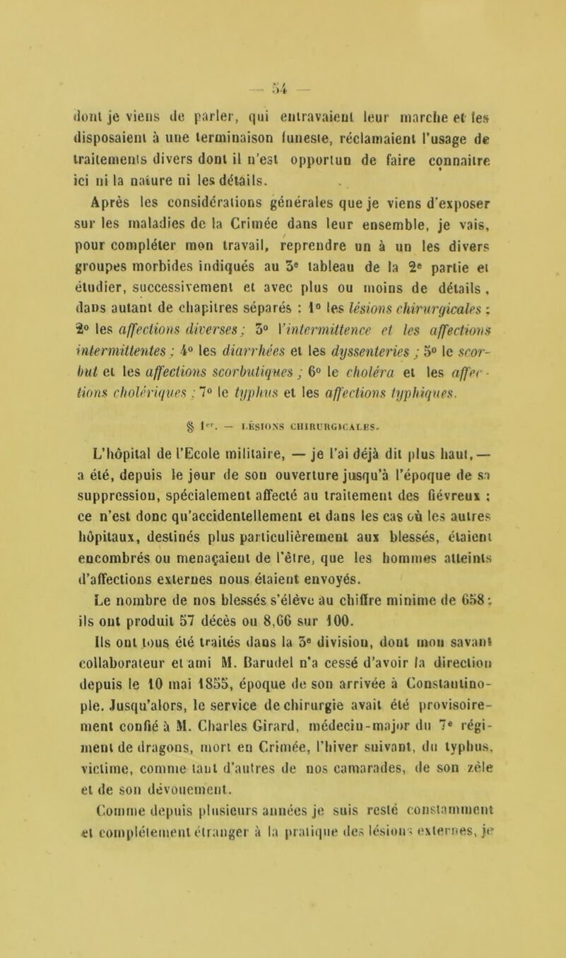 dont je viens de parler, qui entravaient leur marche et les disposaient à une terminaison lunesie, réclamaient l’usage de traitements divers dont il n’est opportun de faire connaître ici ni la nature ni les détails. Après les considérations générales que je viens d'exposer sur les maladies de la Crimée dans leur ensemble, je vais, ✓ pour compléter mon travail, reprendre un à un les divers groupes morbides indiqués au 3e tableau de la 2e partie et étudier, successivement et avec plus ou moins de détails, dans autant de chapitres séparés : 1° les lésions chirurgicales ; 3° les affections diverses; 3° Y intermittence et les affections intermittentes ; 4° les diarrhées et les dyssenteries ; 5° le scor- but et les affections scorbutiques ; 6° le choléra et les affec lions cholériques : 7° le typhus et les affections typhiques. § 1er. — LÉSIONS CHIRURGICALES. L’hôpital de l’Ecole militaire, — je l’ai déjà dit plus haut,— a été, depuis le jour de sou ouverture jusqu’à l’époque de sa suppression, spécialement affecté au traitement des fiévreux : ce n’est donc qu’accidentellement et dans les cas où les autres hôpitaux, destinés plus particulièrement aux blessés, étaient encombrés ou menaçaient de l’être, que les hommes atteints d’affections externes nous étaient envoyés. Le nombre de nos blessés s’élève au chiffre minime de 638; ils ont produit 57 décès ou 8,06 sur 100. ils ont tous été traités dans la 3e division, dont mou savant collaborateur et ami M. Barudel n’a cessé d’avoir la direction depuis le iO mai 1855, époque de son arrivée à Constantino- ple. Jusqu’alors, le service de chirurgie avait été provisoire- ment confié à M. Charles Girard, médecin-major du 7e régi- ment de dragons, mort en Crimée, l’hiver suivant, du typhus, victime, comme tant d’autres de nos camarades, de son zèle et de son dévouement. Comme depuis plusieurs années je suis resté constamment et complètement étranger à la pratique des lésions externes, je