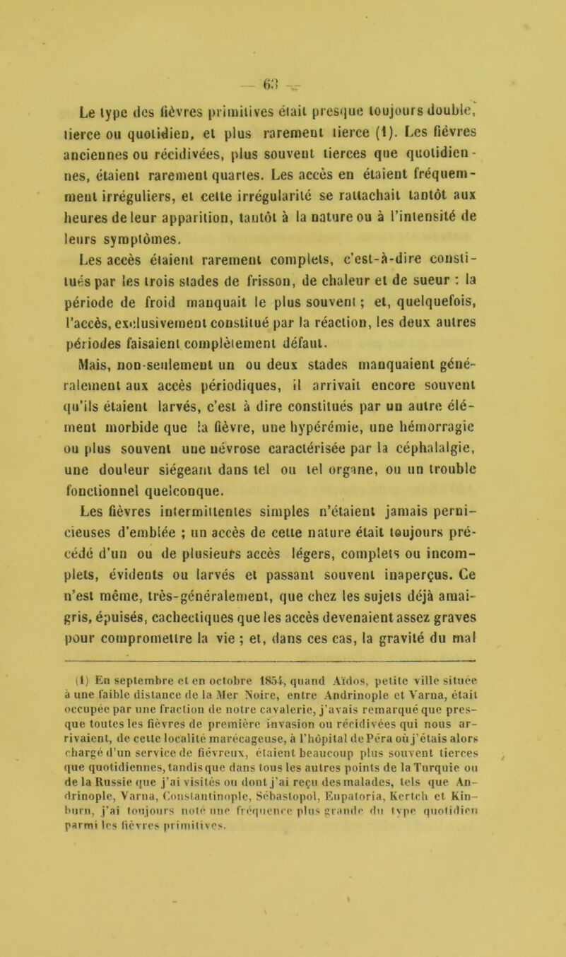 Le type des fièvres primitives était presque toujours double, tierce ou quoiidieu, et plus rarement tierce (1). Les fièvres anciennes ou récidivées, plus souvent tierces que quotidien- nes, étaient rarement quartes. Les accès en étaient fréquem- ment irréguliers, et cette irrégularité se rattachait tantôt aux heures de leur apparition, tantôt à la nature ou à l’intensité «le leurs symptômes. Les accès étaient rarement complets, c’est-à-dire consti- tués par les trois stades de frisson, de chaleur et de sueur : la période de froid manquait le plus souvent ; et, quelquefois, l’accès, exclusivement constitué par la réaction, les deux autres périodes faisaient complètement défaut. Mais, non-seulement un ou deux stades manquaient géné- ralement aux accès périodiques, il arrivait encore souvent qu’ils étaient larvés, c’est à dire constitués par un autre élé- ment morbide que ia fièvre, une hypérémie, une hémorragie ou plus souvent une névrose caractérisée par la céphalalgie, une douleur siégeant dans tel ou tel organe, ou un trouble fonctionnel quelconque. Les fièvres intermittentes simples n’étaient jamais perni- cieuses d’emblée ; un accès de celte nature était toujours pré- cédé d'un ou de plusieurs accès légers, complets ou incom- plets, évidents ou larvés et passant souvent inaperçus. Ce n’est même, très-généralement, que chez les sujets déjà amai- gris, épuisés, cachectiques que les accès devenaient assez graves pour compromettre la vie ; et, dans ces cas, la gravité du mal (1) En septembre et en octobre 1854, quand Aïdos, petite ville située à une faible distance de la Mer Noire, entre Andrinople et Varna, était occupée par une fraction de notre cavalerie, j’avais remarqué que pres- que toutes les fièvres de première invasion on récidivées qui nous ar- rivaient, de celle localité marécageuse, à l'hôpital de Péra où j’étais alors chargé d’un service de fiévreux, étaient beaucoup plus souvent tierces que quotidiennes, tandis que dans tous les autres points de la Turquie ou de la Russie que j’ai visités ou dont j’ai reçu des malades, tels que An- drinople, Varna, Constantinople, Sébastopol, Eupatoria, Kertch et Kin- burn, j’ai toujours noté une fréquence plus grande du type quotidien parmi les fièvres primitives.