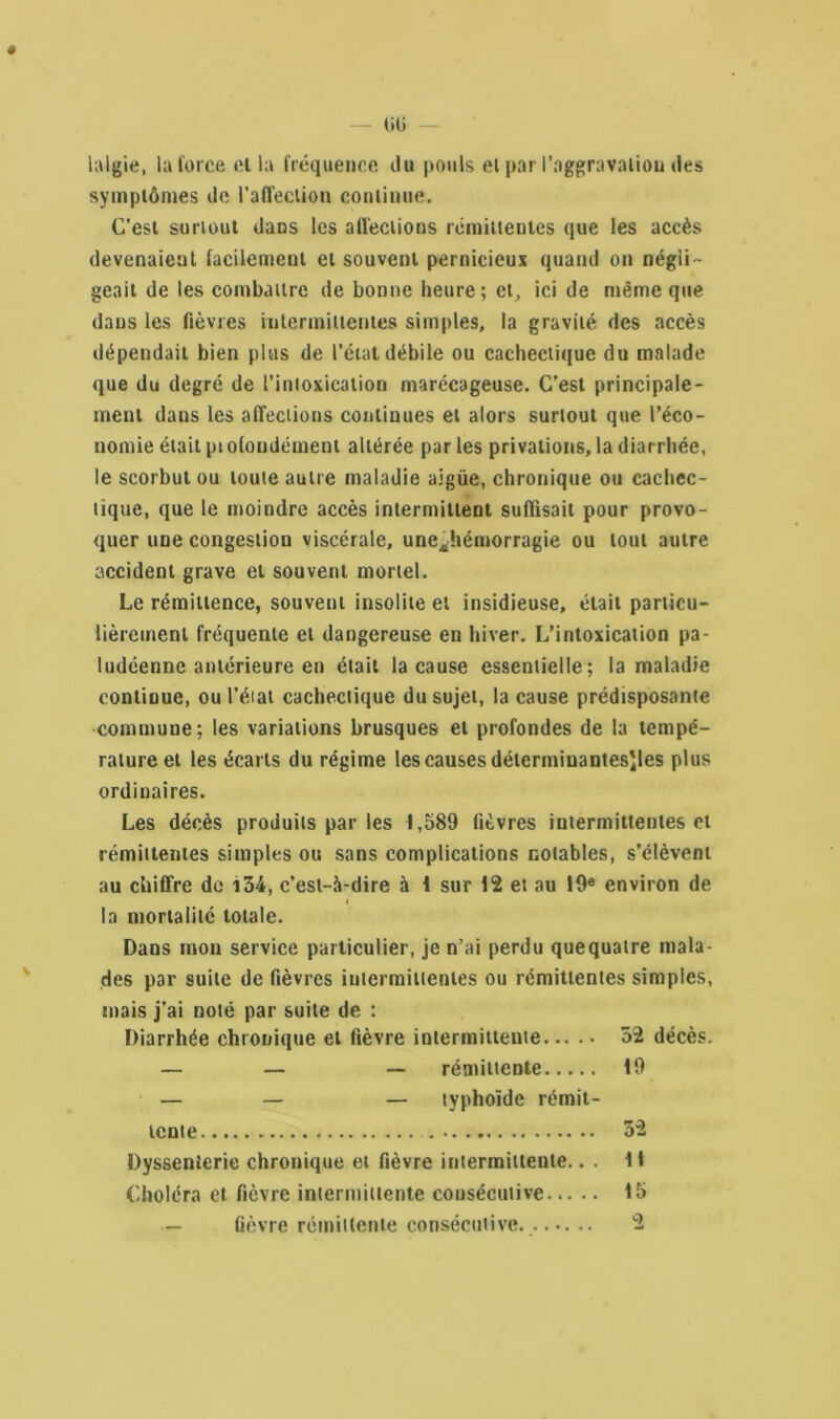 « üü lalgie, la force cl la fréquence du pouls et par l'aggravation des symptômes de l’affection continue. C’est surtout dans les affections rémittentes que les accès devenaient facilement et souvent pernicieux quand on négli- geait de les combattre de bonne heure; et, ici de même que dans les fièvres intermittentes simples, la gravité des accès dépendait bien plus de l’état débile ou cachectique du malade que du degré de l’intoxication marécageuse. C’est principale- ment daus les affections continues et alors surtout que l’éco- nomie était pt ofoudément altérée par les privations, la diarrhée, le scorbut ou toute autre maladie aigüe, chronique ou cachec- tique, que le moindre accès intermittent suffisait pour provo- quer une congestion viscérale, une^hémorragie ou tout autre accident grave et souvent mortel. Le rémittence, souvent insolite et insidieuse, était particu- lièrement fréquente et dangereuse en hiver. L’intoxication pa- ludéenne antérieure en était la cause essentielle; la maladie continue, oul’éiat cachectique du sujet, la cause prédisposante commune; les variations brusques et profondes de la tempé- rature et les écarts du régime les causes détermiuantesiles plus ordinaires. Les décès produits par les 1,589 fièvres intermittentes et rémittentes simples ou sans complications notables, s’élèvent au chiffre de i54, c’est-à-dire à i sur 12 et au 19« environ de la mortalité totale. Dans mon service particulier, je n’ai perdu quequaire mala- des par suite de fièvres intermittentes ou rémittentes simples, mais j’ai noté par suite de : Diarrhée chronique et fièvre intermittente 52 décès. — — — rémittente 19 — — — typhoïde rémit- tente 52 Dyssenierie chronique et fièvre intermittente.. . 11 Choléra et fièvre intermittente consécutive 15