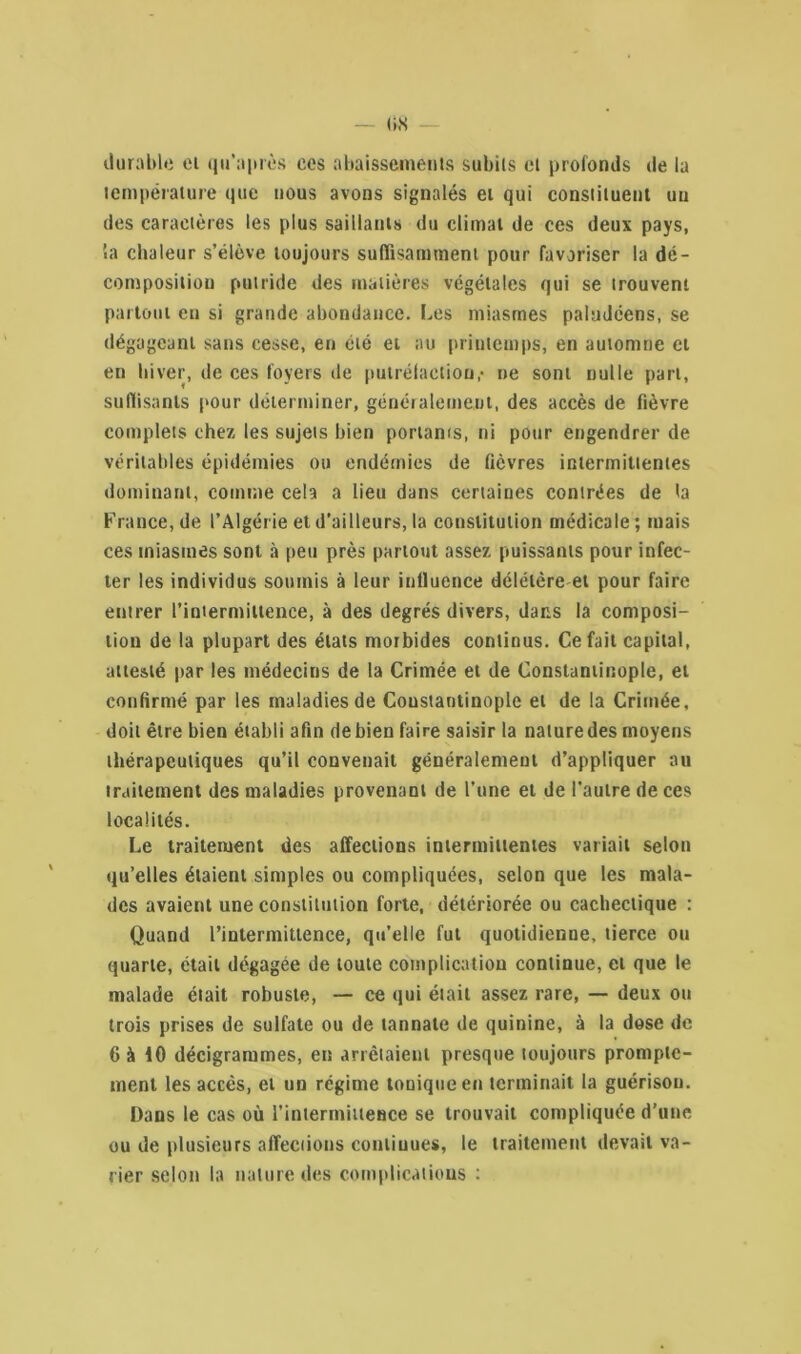durable et qu’après ces abaissements subits et profonds de la température que nous avons signalés et qui constituent un des caractères les plus saillants du climat de ces deux pays, 5a chaleur s’élève toujours suffisamment pour favoriser la dé- composition putride des matières végétales qui se trouvent partout en si grande abondance. Les miasmes paludéens, se dégageant sans cesse, en été et au printemps, en automne ci en hiver, de ces foyers de putréfaction,• ne sont nulle part, suffisants pour déterminer, généralement, des accès de fièvre complets chez les sujets bien portants, ni pour engendrer de véritables épidémies ou endémies de fièvres intermittentes dominant, comme cela a lieu dans certaines contrées de ta France, de l’Algérie et d’ailleurs, la constitution médicale ; mais ces miasmes sont à peu près partout assez puissants pour infec- ter les individus soumis à leur iutluence délétère et pour faire entrer l’intermittence, à des degrés divers, dans la composi- tion de la plupart des états morbides continus. Ce fait capital, attesté par les médecins de la Crimée et de Constantinople, et confirmé par les maladies de Coustaotinople et de la Crimée, doit être bien établi afin debien faire saisir la naluredes moyens thérapeutiques qu’il convenait généralement d’appliquer au traitement des maladies provenant de l’une et de l’autre de ces localités. Le traitement des affections intermittentes variait selon qu’elles étaient simples ou compliquées, selon que les mala- des avaient une constitution forte, détériorée ou cachectique : Quand l’intermittence, qu’elle fut quotidienne, tierce ou quarte, était dégagée de toute complication continue, et que le malade était robuste, — ce qui était assez rare, — deux ou trois prises de sulfate ou de tannate de quinine, à la dose de 6 à 10 décigrammes, en arrêtaient presque toujours prompte- ment les accès, et un régime tonique en terminait la guérison. Dans le cas où l'intermittence se trouvait compliquée d’une ou de plusieurs affections continues, le traitement devait va- rier selon la nature des complications :