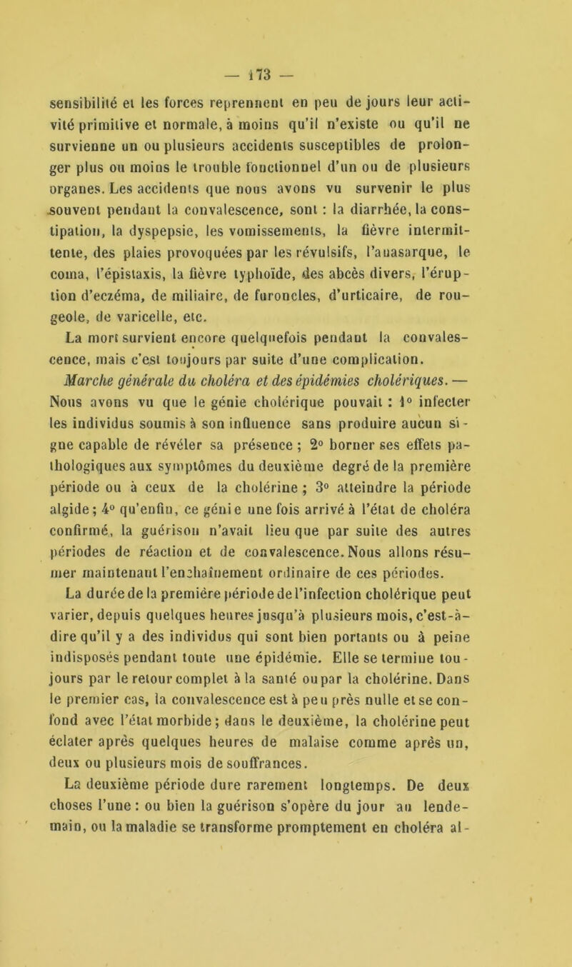 sensibilité et les forces reprennent en peu de jours leur acti- vité primitive et normale, à moins qu’il n’existe ou qu’il ne survienne un ou plusieurs accidents susceptibles de prolon- ger plus ou moins le trouble fonctionnel d’un ou de plusieurs organes. Les accidents que nous avons vu survenir le plus ■souvent pendant la convalescence, sont : la diarrhée, la cons- tipation, la dyspepsie, les vomissements, la fièvre intermit- tente, des plaies provoquées par les révulsifs, l’auasarque, le coma, l’épistaxis, la fièvre typhoïde, des abcès divers, l’érup- tion d’eczéma, de miliaire, de furoncles, d’urticaire, de rou- geole, de varicelle, etc. La mort survient encore quelquefois pendaut la convales- cence, mais c’est toujours par suite d’une complication. Marche générale du choléra et des épidémies cholériques. — Nous avons vu que le génie cholérique pouvait : 1° infecter les individus soumis à son influence sans produire aucun si- gne capable de révéler sa présence ; 2° borner ses effets pa- thologiques aux symptômes du deuxième degré de la première période ou à ceux de la cholérine ; 3° atteindre la période algide ; 4° qu’enfm, ce génie une fois arrivé à l’état de choléra confirmé, la guérison n’avait lieu que par suite des autres périodes de réaction et de convalescence. Nous allons résu- mer maintenant l'enchaînement ordinaire de ces périodes. La duréede la première périodedel’infection cholérique peut varier, depuis quelques heure? jusqu’à plusieurs mois, c’est-à- dire qu’il y a des individus qui sont bien portants ou à peine indisposés pendant toute une épidémie. Elle se termine tou- jours par le retour complet à la santé ou par la cholérine. Dans le premier cas, la convalescence est à peu près nulle et se con- fond avec l’état morbide ; dans le deuxième, la cholérine peut éclater après quelques heures de malaise comme après un, deux ou plusieurs mois de souffrances. La deuxième période dure rarement longtemps. De deux choses l’une : ou bien la guérison s’opère du jour au lende- main, ou la maladie se transforme promptement en choléra al-