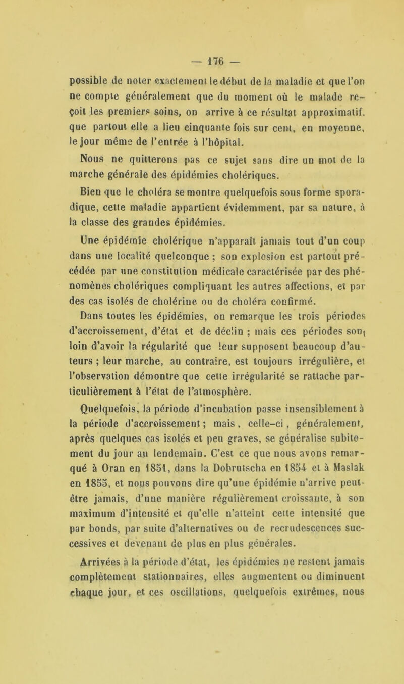 possible de noter exactement le début delà maladie et que l’on ne compte généralement que du moment où le malade re- çoit les premiers soins, on arrive à ce résultat approximatif, que partout elle a lieu cinquante fois sur cent, en moyenne, le jour même de l’entrée à l’hôpital. Nous ne quitterons pas ce sujet sans dire un mot de la marche générale des épidémies cholériques. Bien que le choléra se montre quelquefois sous forme spora- dique, cette maladie appartient évidemment, par sa nature, à la classe des grandes épidémies. Une épidémie cholérique n’apparaît jamais tout d’un coup dans uue localité quelconque ; son explosion est partout pré- cédée par une constitution médicale caractérisée par des phé- nomènes cholériques compliquant les autres affections, et par des cas isolés de cholérine ou de choléra confirmé. Dans toutes les épidémies, on remarque les trois périodes d’accroissement, d’état et de déclin ; mais ces périodes sont loin d’avoir la régularité que leur supposent beaucoup d’au- teurs ; leur marche, au contraire, est toujours irrégulière, et l’observation démontre que cette irrégularité se rattache par- ticulièrement à l’étal de l’atmosphère. Quelquefois, la période d’incubation passe insensiblement à la période d’accroissement ; mais. celle-ci, généralement, après quelques cas isolés et peu graves, se généralise subite- ment du jour au lendemain. C’est ce que nous avons remar- qué à Oran en 1851, dans la Dobrutscha en 1854 et à Maslak en 1855, et nous pouvons dire qu’une épidémie n’arrive peut- être jamais, d’une manière régulièrement croissante, à son maximum d’intensité et qu’elle n’atteint cette intensité que par bonds, par suite d’alternatives ou de recrudescences suc- cessives et devenant de plus en plus générales. Arrivées à la période d’état, les épidémies ne restent jamais complètement stationnaires, elles augmentent ou diminuent chaque jour, et ces oscillations, quelquefois extrêmes, nous