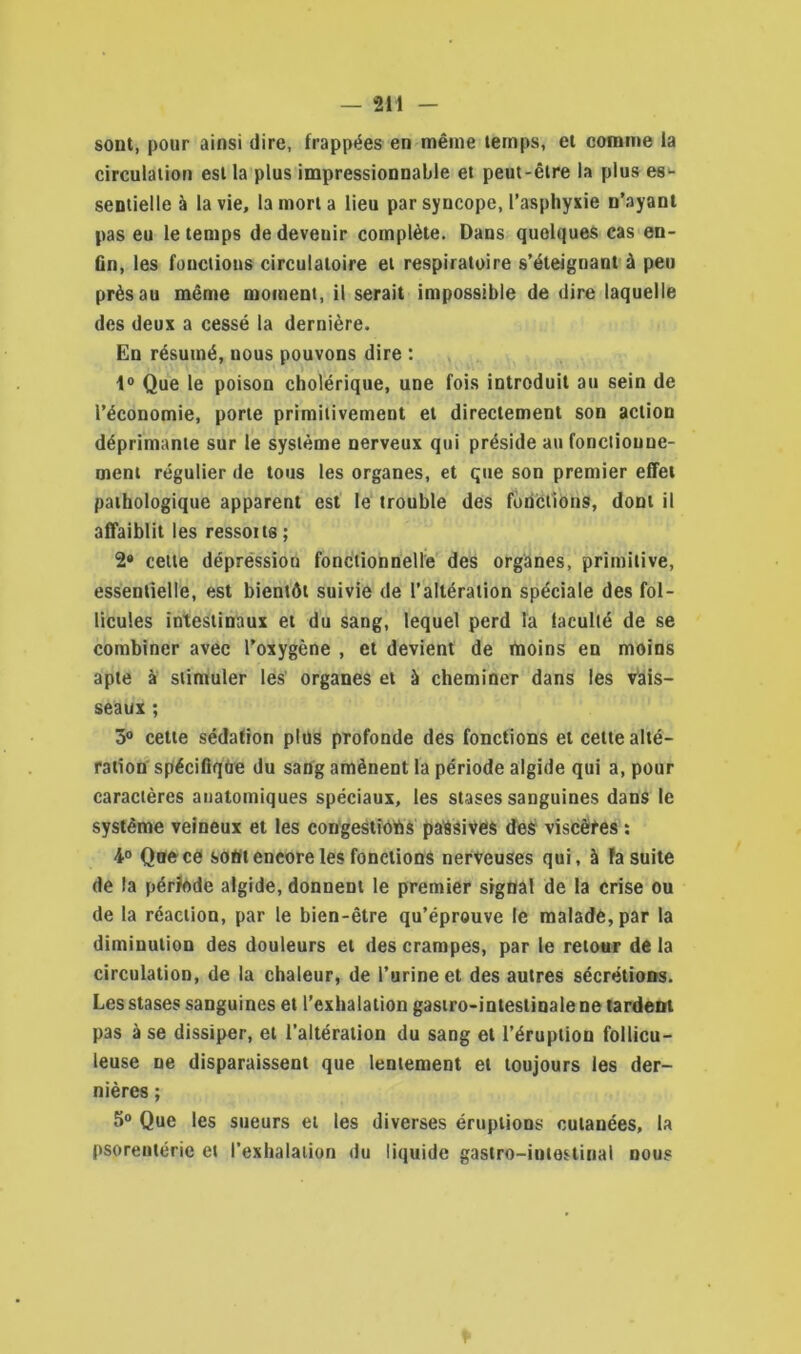 sont, pour ainsi dire, frappées en même temps, et comme la circulation est la plus impressionnable et peut-être la plus es- sentielle à la vie, la mort a lieu par syncope, l’asphyxie n’ayant pas eu le temps dedeveuir complète. Dans quelques cas en- fin, les fonctions circulatoire et respiratoire s’éteignant à peu près au même moment, il serait impossible de dire laquelle des deux a cessé la dernière. En résumé, nous pouvons dire : 1° Que le poison cholérique, une fois introduit au sein de l’économie, porte primitivement et directement son action déprimante sur le système nerveux qui préside au fonctionne- ment régulier de tous les organes, et que son premier effet pathologique apparent est le trouble des fonctions, dont il affaiblit les ressorts ; 2» cette dépréssion fonctionnelle des organes, primitive, essentielle, est bientôt suivie de l’altération spéciale des fol- licules intestinaux et du sang, lequel perd la laculté de se combiner avec l’oxygène , et devient de moins en moins apte à stimuler les organes et à cheminer dans les vais- seaux ; 3° cette sédation plus profonde des fonctions et celte alté- ration spécifique du sang amènent la période algide qui a, pour caractères anatomiques spéciaux, les stases sanguines dans le système veineux et les congestions passives des viscères : 4° Que ce sont encore les fonctions nerveuses qui, à fa suite de la période algide, donnent le premier signal de la crise ou de la réaction, par le bien-être qu’éprouve le malade, par la diminution des douleurs et des crampes, par le retour de la circulation, de la chaleur, de l’urine et des autres sécrétions. Les stases sanguines et l’exhalation gastro-intestinale ne tardent pas à se dissiper, et l’altération du sang et l’éruption follicu- leuse ne disparaissent que lentement et toujours les der- nières ; 5° Que les sueurs et les diverses éruptions cutanées, la psorentérie et l’exhalation du liquide gastro-iulostinal nous