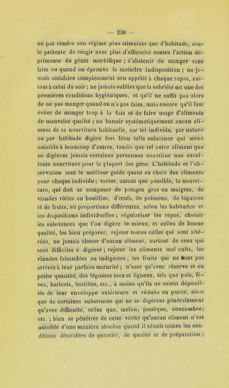 ne pas rendre son régime plus stimulant que d'habitude, sous le prétexte de réagir avec plus d’efficacité contre l’action dé- primante du génie morbifique ; s’abstenir de manger sans faim ou quand on éprouve la moindre indisposition ; ne ja- mais satisfaire complètement son appétit à chaque repas, sur- tout à celui du soir ; ne jamais oublier que la sobriété est une des premières conditions hygiéniques, et qu’il ne suffit pas alors de ne pas manger quand on n'a pas faim, mais encore qu’il faut éviter de manger trop à la fois et de faire usage d’aliments de mauvaise qualité ; ne bannir systématiquement aucun ali- ment de sa nourriture habituelle, car tel individu, par nature ou par habitude digère fort bien telle substance qui serait nuisible à beaucoup d’autres, tandis que tel autre aliment que ne digèrent jamais certaines personnes constitue une excel- lente nourriture pour la plupart des gens. L’habitude et l’ob- servation sont le meilleur guide quant au choix des aliments pour chaque individu ; varier, autant que possible, la nourri- ture, qui doit se composer de potages gras ou maigres, de viandes rôties ou bouillies, d’œufs, de poissons, de légumes et de fruits, en proportions différentes, selon les habitudes et les dispositions individuelles ; régulariser les repas, choisir les substances que l’on digère le mieux, et celles de bonne qualité, les bien préparer, rejeter toutes celles qui sont alté- rées, ne jamais abuser d’aucun aliment, surtout de ceux qui sont difficiles à digérer; rejeter les aliments mal cuits, les viandes faisandées ou indigestes, les fruits qui ne *ont pas arrivés à leur parfaite maturité ; n’user qu’avec réserve et en petite quantité, des légumes secs et ligneux, tels que pois, fè- ves, haricots, lentilles, etc., à moins qu’ils ne soient dépouil- lés de leur enveloppe extérieure et réduits en purée, ainsi que de certaines substances qui ne se digèrent généralement qu’avec difficulté, telles que, melon, pastèque, concombre; etc. ; bien se pénétrer de celte vérité qu’aucun aliment n’est nuisible d’une manière absolue quand il réunit toutes les con- ditions désirables de quantité, de qualité et de préparation ;