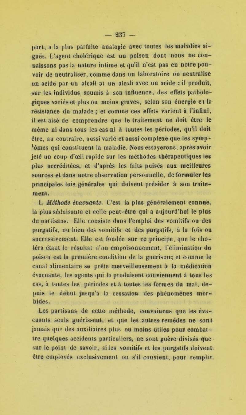 port, a la plus parfaite analogie avec toutes les maladies ai- guës. L’agent cholérique est un poison dont nous ne con- naissons pas la nature intime et qu’il n’est pas en notre pou- voir de neutraliser, comme dans un laboratoire on neutralise un acide par un alcali at un alcali avec un acide ; il produit, sur les individus soumis à son influence, des effets patholo- giques variés et plus ou moins graves, selon son énergie et la résistance du malade; et comme ces effets varient à l’infini, il est aisé de comprendre que le traitement ne doit être le même ni dans tous les cas ni à toutes les périodes, qu’il doit être, au contraire, aussi varié et aussi complexe que les symp- lômes qui constituent la maladie. Nous essayerons, après avoir jeté un coup d’œil rapide sur les méthodes thérapeutiques les plus accréditées, et d’après les faits puisés aux meilleures sources et dans notre observation personnelle, de formuler les principales lois générales qui doivent présider à son traite- ment. I. Méthode évacuante. C’est la plus généralement connue, la plus séduisante et celle peut-être qui a aujourd’hui le plus de partisans. Elle consiste dans l’emploi des vomitifs ou des purgatifs, ou bien des vomitifs et des purgatifs, à la fois ou successivement. Elle est fondée sur ce principe, que le cho- léra étant le résultat it’nu empoisonnement, l’élimination du poison est la première condition de la guérison; et comme le canal alimentaire se prête merveilleusement à la médication évacuante, les agents qui la produisent conviennent à tous les cas, à toutes les périodes et à toutes les formes du mal, de- puis le début jusqu’à la cessation des phénomènes mor- bides. Les partisans de celle méthode, convaincus que les éva- cuants seuls guérissent, et que les autres remèdes ne sont jamais que des auxiliaires plus ou moins utiles pour combat- tre quelques accidents particuliers, ne sont guère divisés que sur le point de savoir, si les vomitifs et les purgatifs doivent être employés exclusivement ou s’il convient, pour remplir