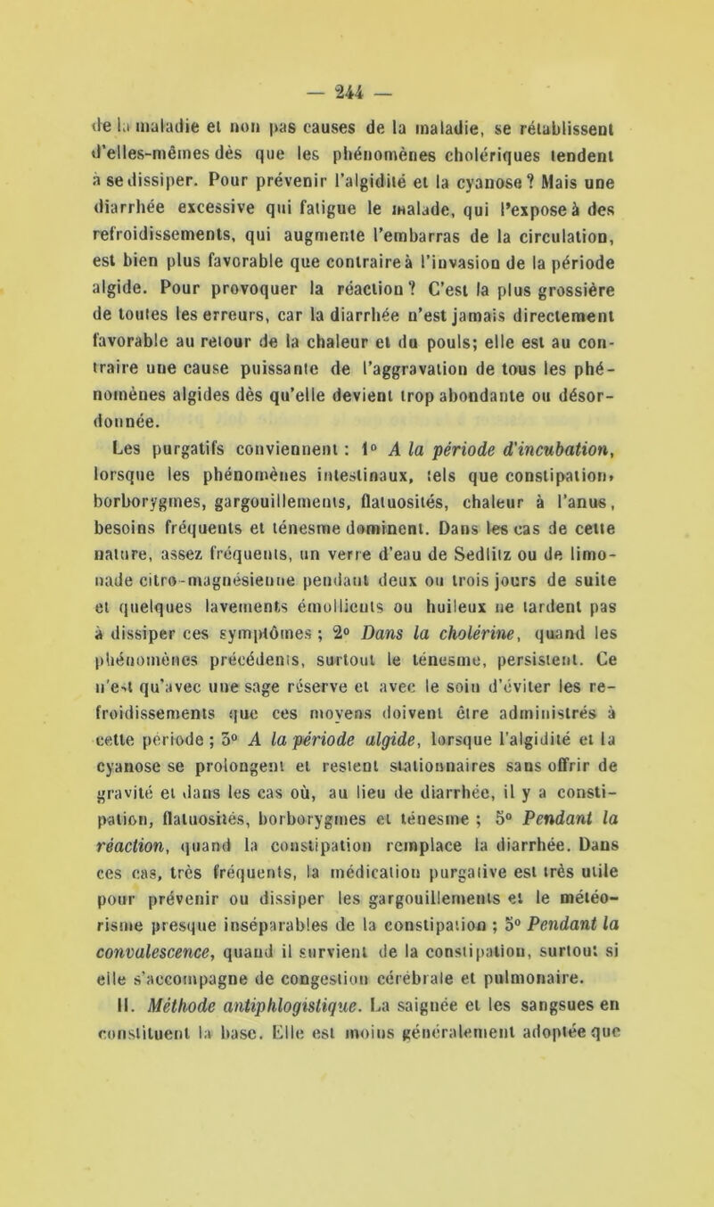 de la maladie et non |>as causes de la maladie, se rétablissent d'elles-mêmes dès que les phénomènes cholériques tendent à se dissiper. Pour prévenir l’algidité et la cyanose? Mais une diarrhée excessive qui fatigue le malade, qui l’expose à des refroidissements, qui augmente l’embarras de la circulation, est bien plus favorable que contraire à l’invasion de la période algide. Pour provoquer la réaction? C’est la plus grossière de toutes les erreurs, car la diarrhée n’est jamais directement favorable au retour de la chaleur et du pouls; elle est au con- traire une cause puissante de l’aggravation de tous les phé- nomènes algides dès qu’elle devient trop abondante ou désor- donnée. Les purgatifs conviennent : 10 A la période d'incubation, lorsque les phénomènes intestinaux, tels que constipation» borborygines, gargouillements, flatuosités, chaleur à l’anus, besoins fréquents et ténesme dominent. Dans les cas de cette nature, assez fréquents, un verre d’eau de Sedlitz ou de limo- nade citro-magnésienne pendant deux ou trois jours de suite et quelques lavements émollients ou huileux ne lardent pas à dissiper ces symptômes ; 2° Dans la cholérine, quand les phénomènes précédents, surtout le ténesme, persistent. Ce u'ea qu’avec une sage réserve et avec le soin d’éviter les re- froidissements que ces moyens doivent être administrés à cette période; 5° A la période algide, lorsque l'algidité et la cyanose se prolongent et restent stationnaires sans offrir de gravité et dans les cas où, au lieu de diarrhée, il y a consti- pation, flatuosités, borborygines et ténesme ; 5° Pendant la réaction, quand la constipation remplace la diarrhée. Dans ces cas, très fréquents, la médication purgative est très utile pour prévenir ou dissiper les gargouillements et le météo- risme presque inséparables de la constipation ; 5° Pendant la convalescence, quand il survient de la constipation, surtout si elle s’accompagne de congestion cérébrale et pulmonaire. II. Méthode antiphlogistique. La saignée et les sangsues en constituent la base. Elle est moins généralement adoptée que