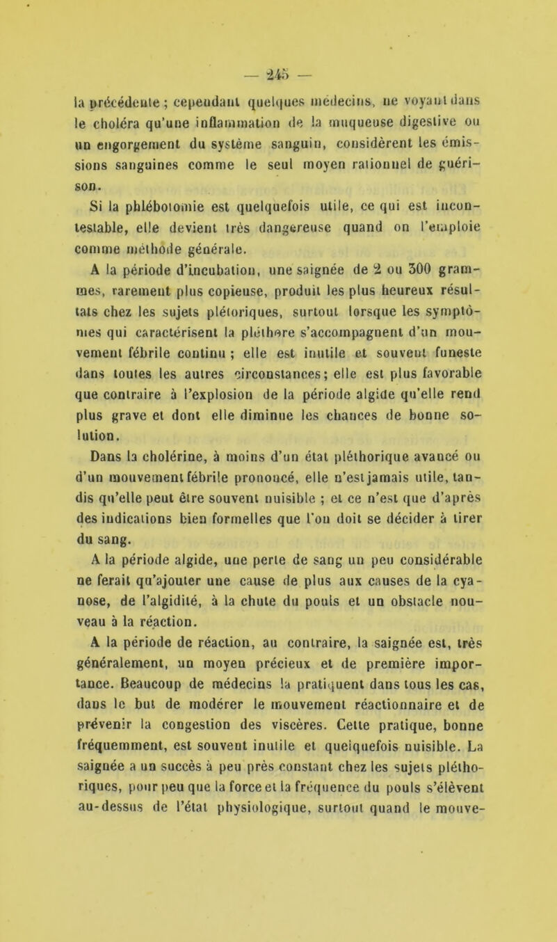 la précédente; cependant quelques médecins, ne voyant dans le choléra qu’une inflammation de la muqueuse digestive ou un engorgement du système sanguin, considèrent les émis- sions sanguines comme le seul moyen rationnel de guéri- son. Si la phlébotomie est quelquefois utile, ce qui est incon- testable, elle devient très dangereuse quand on l’emploie comme méthode générale. A la période d’incubation, une saignée de 'i ou 300 gram- mes, rarement plus copieuse, produit les plus heureux résul- tats chez les sujets plétoriques, surtout lorsque les symptô- mes qui caractérisent la pléthore s’accompagnent d’un mou- vement fébrile continu ; elle est inutile et souveul funeste dans toutes les autres circonstances; elle est plus favorable que contraire à l’explosion de la période algide qu’elle rend plus grave et dont elle diminue les chances de bonne so- lution. Dans la cholérine, à moins d’un état pléthorique avaucé ou d’un mouvement fébrile pronoucé, elle n’est jamais utile, tan- dis qu’elle peut être souvent nuisible ; et ce n’est que d’après des indications bien formelles que l’on doit se décider à tirer du sang. A la période algide, une perle de sang un peu considérable ne ferait qu’ajouter une cause de plus aux causes de la cya- nose, de l’algidité, à la chute du pouls et un obstacle nou- veau à la réaction. A la période de réaction, au contraire, la saignée est, très généralement, un moyen précieux et de première impor- tance. Beaucoup de médecins la pratiquent dans tous les cas, dans le but de modérer le mouvement réactionnaire et de prévenir la congestion des viscères. Cette pratique, bonne fréquemment, est souvent inutile et quelquefois nuisible. La saignée a un succès à peu près constant chez les sujets plétho- riques, pour peu que la force et la fréquence du pouls s’élèvent au-dessus de l’état physiologique, surtout quand le mouve-