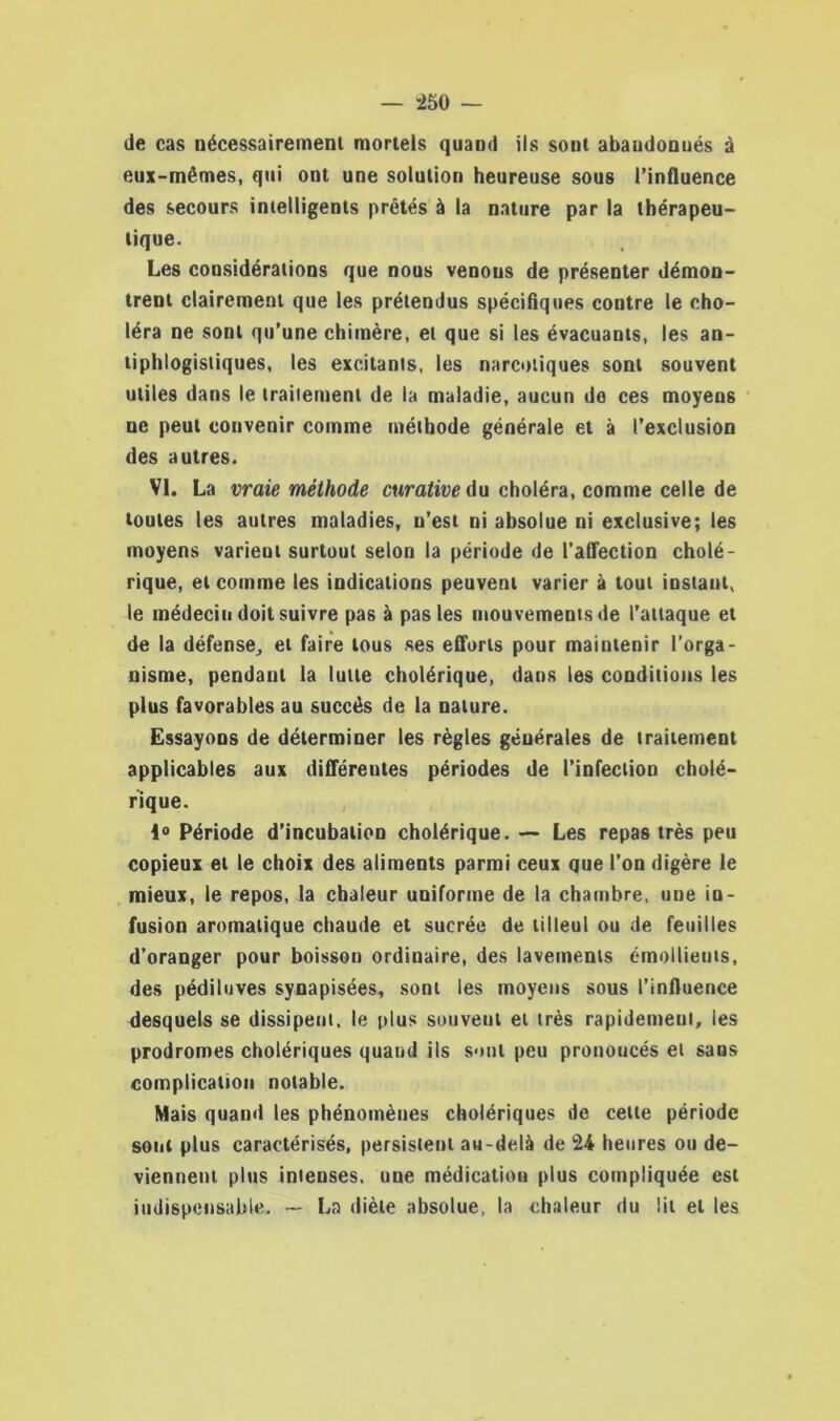 ”250 — de cas nécessairement mortels quand ils sont abandonnés à eux-mêmes, qui ont une solution heureuse sous l’influence des secours intelligents prêtés à la nature par la thérapeu- tique. Les considérations que nous venons de présenter démon- trent clairement que les prétendus spécifiques contre le cho- léra ne sont qu’une chimère, et que si les évacuants, les an- tiphlogistiques, les excitants, les narcotiques sont souvent utiles dans le traitement de la maladie, aucun do ces moyens ne peut convenir comme méthode générale et à l’exclusion des autres. VI. La vraie méthode curative du choléra, comme celle de toutes les autres maladies, n’est ni absolue ni exclusive; les moyens varient surtout selon la période de l’affection cholé- rique, et comme les indications peuvent varier à tout instant, le médecin doit suivre pas à pas les mouvements de l’attaque et de la défense, et faire tous ses efforts pour maintenir l’orga- nisme, pendant la lutte cholérique, dans les conditions les plus favorables au succès de la nature. Essayons de déterminer les règles générales de traitement applicables aux différentes périodes de l’infection cholé- rique. \° Période d’incubation cholérique. — Les repas très peu copieux et le choix des aliments parmi ceux que l’on digère le mieux, le repos, la chaleur uniforme de la chambre, une in- fusion aromatique chaude et sucrée de tilleul ou de feuilles d’oranger pour boisson ordinaire, des lavements émollients, des pédiluves synapisées, sont les moyens sous l’influence desquels se dissipent, le plus souvent et très rapidement, les prodromes cholériques quand ils sont peu pronoucés et sans complication notable. Mais quand les phénomènes cholériques de celte période sont plus caractérisés, persistent au-delà de 24 heures ou de- viennent plus intenses, une médicatiou plus compliquée est indispensable. — La diète absolue, la chaleur du lit et les