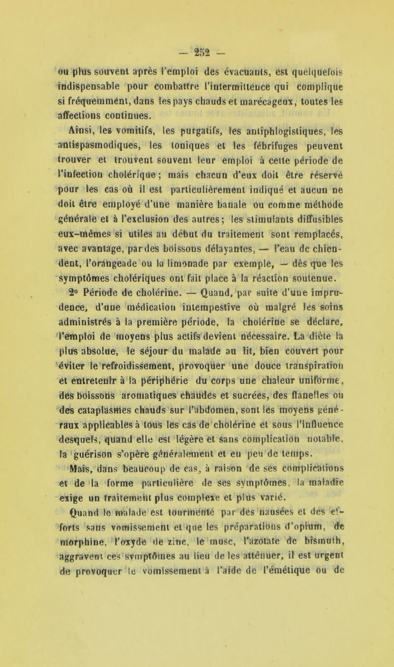 ou plus souvent après l’emploi des évacuants, est quelquefois indispensable pour combattre l’intermittence qui complique si fréquemment, dans les pays chauds et marécageux, toutes les affections continues. Ainsi, les vomitifs, les purgatifs, les antiphlogistiques, les antispasmodiques, les toniques et les fébrifuges peuvent trouver et trouvent souvent leur emploi à celte période de l'infection cholérique; mais chacun d’eux doit être réservé pour les cas où il est particulièrement indiqué et aucun ne doit être employé d’une manière banale ou comme méthode générale et à l’exclusion des autres; les stimulants diffusibles eux-mêmes si utiles au début du traitement sont remplacés, avec avantage, par des boissons délayantes. — l’eau de chien- dent, l’orangeade ou la limonade par exemple, — dès que les symptômes cholériques ont fait place à la réaction soutenue. 2° Période de cholérine. — Quand, par suite d’une impru- dence, d’une médication intempestive où malgré les soins administrés à la première période, la cholérine se déclare, l’emploi de moyens plus actifs devient nécessaire. La diète la plus absolue, le séjour du malade au lit, bien couvert pour éviter le refroidissement, provoquer une douce transpiration et entretenir à la périphérie du corps une chaleur uniforme, des boissons aromatiques chaudes et sucrées, des flanelles ou des cataplasmes chauds sur l'iibdomen, sont les moyens géné- raux applicables à tous les cas de cholérine et sous l’influence desquels, quand elle est légère et sans complication notable, la guérison s’opère généralement et eu peu de temps. Mais, dans beaucoup de cas, à raison de ses complications et de la forme particulière de ses symptômes, la maladie exige un traitemehi plus complexe et plus varié. Quand le malade est tourmenté par des nausées et des ef- forts sans vomissement et que les préparations d’opium, de morphine, l’oxyde de zinc, le musc, l’azotate de bismuth, aggravent ces symptômes au lieu de les atténuer, il est urgent de provoquer le vomissement à l’aide de l’émétique ou de