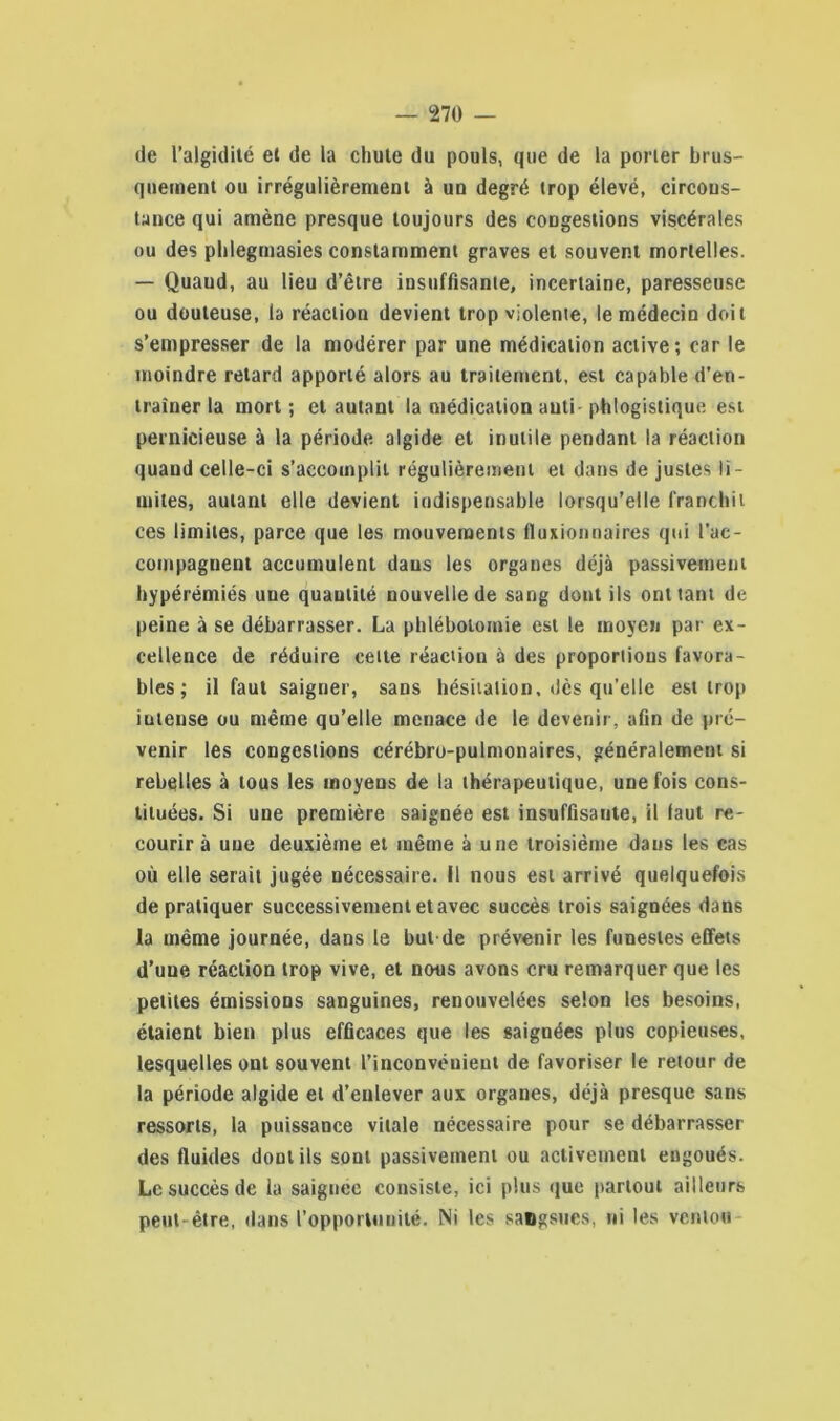 de l’algidité et de la chute du pouls, que de la porter brus- quement ou irrégulièrement à un degré trop élevé, circons- tance qui amène presque toujours des congestions viscérales ou des phlegtnasies constamment graves et souvent mortelles. — Quand, au lieu d’être insuffisante, incertaine, paresseuse ou douteuse, la réaction devient trop violente, le médecin doit s’empresser de la modérer par une médication active; car le moindre retard apporté alors au traitement, est capable d’en- traîner la mort; et autant la médication auti phlogistique est pernicieuse à la période algide et inutile pendant la réaction quand celle-ci s’accomplit régulièrement et dans de justes li- mites, autant elle devient indispensable lorsqu’elle franchit ces limites, parce que les mouvements fluxionnaires qui l’ac- compagnent accumulent daus les organes déjà passivement hypérémiés une quantité nouvelle de sang dont ils ont tant de peine à se débarrasser. La phlébotomie est le moyen par ex- cellence de réduire celle réaction à des proportions favora- bles ; il faut saigner, sans hésitation, *lès qu’elle est trop iutense ou même qu’elle menace de le devenir, afin de pré- venir les congestions cérébro-pulmonaires, généralement si rebelles à tous les moyens de la thérapeutique, une fois cons- tituées. Si une première saignée est insuffisante, il faut re- courir à une deuxième et même à une troisième daus les cas où elle serait jugée nécessaire. Il nous est arrivé quelquefois de pratiquer successivement et avec succès trois saignées dans la même journée, dans le but de prévenir les funestes effets d’une réaction trop vive, et nous avons cru remarquer que les petites émissions sanguines, renouvelées selon les besoins, étaient bien plus efficaces que les saignées plus copieuses, lesquelles ont souvent l’inconvénient de favoriser le retour de la période algide et d’enlever aux organes, déjà presque sans ressorts, la puissance vitale nécessaire pour se débarrasser des fluides dont ils sont passivement ou activement eugoués. Le succès de la saiguee consiste, ici plus que partout ailleurs peut-être, dans l’opportunité. Ni les sangsues, ni les venlou