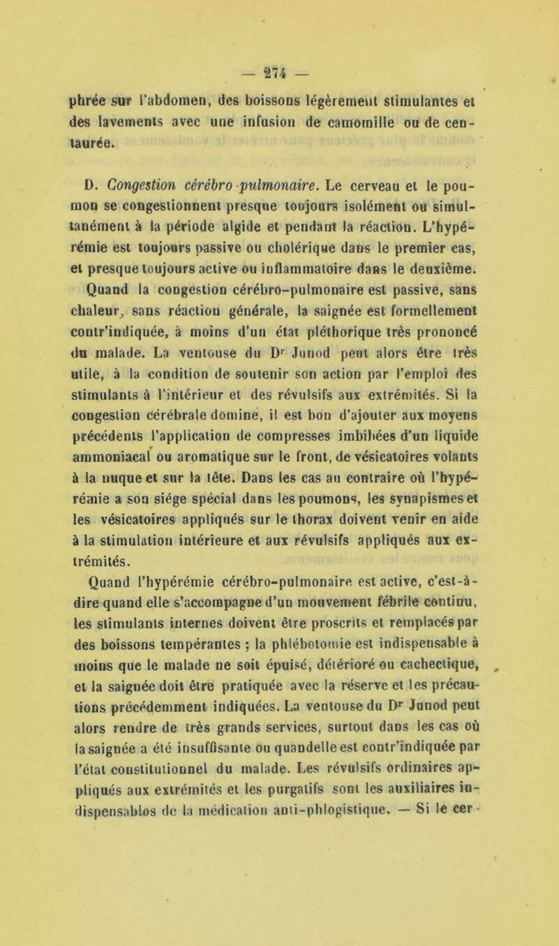 — *274 — phrée sur l’abdomen, des boissons légèrement stimulantes et des lavements avec une infusion de camomille ou de cen- taurée. D. Congestion cérébro pulmonaire. Le cerveau et le pou- mon se congestionnent presque toujours isolément ou simul- tanément à la période algide et pendant la réaction. L’hypé- rémie est toujours passive ou cholérique dans le premier cas, et presque toujours active ou iuflammatoire dans le deuxième. Quand la congestion cérébro-pulmonaire est passive, sans chaleur, sans réaction générale, la saignée est formellement contr’indiquée, à moins d’un état pléthorique très prononcé du malade. La ventouse du Dr Junod peut alors être très utile, à la condition de soutenir son action par l’emploi des stimulants à l’intérieur et des révulsifs aux extrémités. Si la congestion cérébrale domine, il est bon d’ajouter aux moyens précédents l’application de compresses imbibées d’un liquide ammoniacal ou aromatique sur le front, de vésicatoires volants à la nuque et sur la tête. Dans les cas au contraire où l’hypé— rémie a son siège spécial dans les poumons, les synapismeset les vésicatoires appliqués sur le thorax doivent venir en aide à la stimulation intérieure et aux révulsifs appliqués aux ex- trémités. Quand l’hypérémie cérébro-pulmonaire est active, c’est-à- dire quand elle s’accompagne d’un mouvement fébrile continu, les stimulants internes doivent être proscrits et remplacés par des boissons tempérantes ; la phlébotomie est indispensable à moins que le malade ne soit épuisé, détérioré ou cachectique, , et la saignée doit être pratiquée avec la réserve et les précau- tions précédemment indiquées. La ventouse du Dr Junod peut alors rendre de très grands services, surtout dans les cas où la saignée a été insuffisante ou quandelle est contr’indiquée par l’étal constitutionnel du malade. Les révulsifs ordinaires ap- pliqués aux extrémités et les purgatifs sont les auxiliaires in- dispensables de la médication anti-phlogistique. — Si le cer